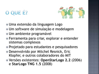  Uma extensão da linguagem Logo
 Um software de simulação e modelagem
 Um ambiente programável
 Ferramenta para criar, explorar e entender
sistemas complexos
 Projetado para estudantes e pesquisadores
 Desenvolvido por Mitchel Resnick, Eric
Klopfer, e outros colaboradores do MIT
 Versões existentes: OpenStarLogo 2.2 (2006)
e StarLogo TNG 1.5 (2008)
 