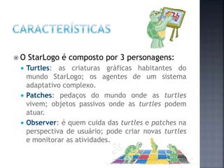  O StarLogo é composto por 3 personagens:
 Turtles: as criaturas gráficas habitantes do
mundo StarLogo; os agentes de um sistema
adaptativo complexo.
 Patches: pedaços do mundo onde as turtles
vivem; objetos passivos onde as turtles podem
atuar.
 Observer: é quem cuida das turtles e patches na
perspectiva de usuário; pode criar novas turtles
e monitorar as atividades.
 