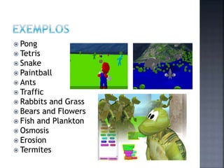  Pong
 Tetris
 Snake
 Paintball
 Ants
 Traffic
 Rabbits and Grass
 Bears and Flowers
 Fish and Plankton
 Osmosis
 Erosion
 Termites
 