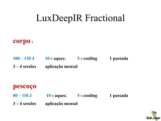 LuxDeepIR Fractional
corpo :
100 – 130 J 10 s aquec. 5 s cooling 1 passada
3 – 4 sessões aplicação mensal
pescoço
80 – 110 J 10 s aquec. 5 s cooling 1 passada
3 – 4 sessões aplicação mensal
 
