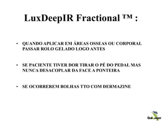 LuxDeepIR Fractional ™ :
• QUANDO APLICAR EM ÁREAS OSSEAS OU CORPORAL
PASSAR ROLO GELADO LOGO ANTES
• SE PACIENTE TIVER DOR TIRAR O PÉ DO PEDAL MAS
NUNCA DESACOPLAR DA FACE A PONTEIRA
• SE OCORREREM BOLHAS TTO COM DERMAZINE
 