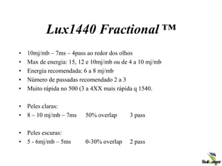 Lux1440 Fractional ™
• 10mj/mb – 7ms – 4pass ao redor dos olhos
• Max de energia: 15, 12 e 10mj/mb ou de 4 a 10 mj/mb
• Energia recomendada: 6 a 8 mj/mb
• Número de passadas recomendado 2 a 3
• Muito rápida no 500 (3 a 4XX mais rápida q 1540.
• Peles claras:
• 8 – 10 mj/mb – 7ms 50% overlap 3 pass
• Peles escuras:
• 5 - 6mj/mb – 5ms 0-30% overlap 2 pass
 