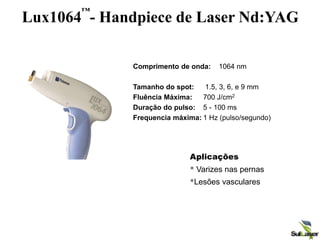 Lux1064
™
- Handpiece de Laser Nd:YAG
Aplicações
• Varizes nas pernas
•Lesões vasculares
Comprimento de onda: 1064 nm
Tamanho do spot: 1.5, 3, 6, e 9 mm
Fluência Máxima: 700 J/cm2
Duração do pulso: 5 - 100 ms
Frequencia máxima: 1 Hz (pulso/segundo)
 
