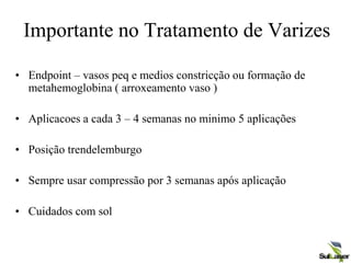 Importante no Tratamento de Varizes
• Endpoint – vasos peq e medios constricção ou formação de
metahemoglobina ( arroxeamento vaso )
• Aplicacoes a cada 3 – 4 semanas no minimo 5 aplicações
• Posição trendelemburgo
• Sempre usar compressão por 3 semanas após aplicação
• Cuidados com sol
 