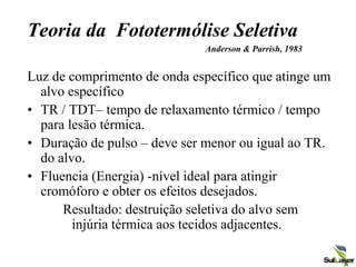 Teoria da Fototermólise Seletiva
Anderson & Parrish, 1983
Luz de comprimento de onda específico que atinge um
alvo específico
• TR / TDT– tempo de relaxamento térmico / tempo
para lesão térmica.
• Duração de pulso – deve ser menor ou igual ao TR.
do alvo.
• Fluencia (Energia) -nível ideal para atingir
cromóforo e obter os efeitos desejados.
Resultado: destruição seletiva do alvo sem
injúria térmica aos tecidos adjacentes.
 
