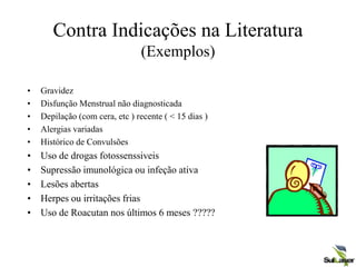 Contra Indicações na Literatura
(Exemplos)
• Gravidez
• Disfunção Menstrual não diagnosticada
• Depilação (com cera, etc ) recente ( < 15 dias )
• Alergias variadas
• Histórico de Convulsões
• Uso de drogas fotossenssiveis
• Supressão imunológica ou infeção ativa
• Lesões abertas
• Herpes ou irritações frias
• Uso de Roacutan nos últimos 6 meses ?????
 