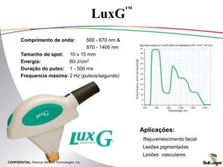 LuxG
™
Comprimento de onda: 500 - 670 nm &
870 - 1400 nm
Tamanho do spot: 10 x 15 mm
Energia: 60 J/cm2
Duração do pulso: 1 - 500 ms
Frequencia máxima: 2 Hz (pulsos/segundo)
Aplicações:
• Rejuvenescimento facial
• Lesões pigmentadas
• Lesões vasculares
CONFIDENTIAL Palomar Medical Technologies, Inc.
 