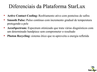 Diferenciais da Plataforma StarLux
• Active Contact Cooling: Resfriamento ativo com ponteiras de safira
• Smooth Pulse: Pulso contínuo com incremento gradual de temperatura
protegendo a pele
• AccuSpectrum: Espectrum otimizado que trata várias diagnósticos com
um determinado handpiece sem comprometer o resultado
• Photon Recycling: sistema ótico que re-aproveita a energia refletida
 
