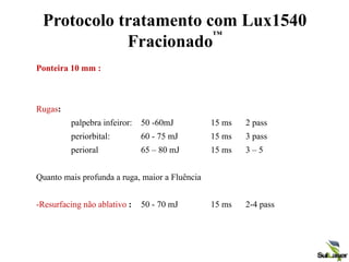 Protocolo tratamento com Lux1540
Fracionado
™
Ponteira 10 mm :
Rugas:
palpebra infeiror: 50 -60mJ 15 ms 2 pass
periorbital: 60 - 75 mJ 15 ms 3 pass
perioral 65 – 80 mJ 15 ms 3 – 5
Quanto mais profunda a ruga, maior a Fluência
-Resurfacing não ablativo : 50 - 70 mJ 15 ms 2-4 pass
 