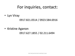 For inquiries, contact:
• Lyn Viray
              0917.821.0514 / 0923.584.6916


• Kristine Aganon
              0917.627.1855 / 02.211.6494




                    FOR PRESENTATION PURPOSES ONLY
 