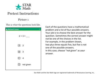 Each of the questions have a mathematical problem and a list of four possible answers. Your job is to choose the best answer for the question. Sometimes the correct answer might not be one of the choices in the list.  For example, in the problem shown, two plus three equals five, but five is not one of the possible answers.  In this case, choose “not given” as your answer. Star Math and the Star Math logo are registered trademarks of Renaissance Learning, Inc..  