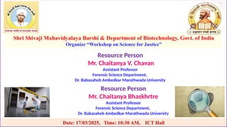 Shri Shivaji Mahavidyalaya Barshi & Department of Biotechnology, Govt. of India
Organize “Workshop on Science for Justice”
Date: 17/03/2025, Time: 10:30 AM, ICT Hall
Resource Person
Mr. Chaitanya V. Chavan
Assistant Professor
Forensic Science Department,
Dr. Babasaheb Ambedkar Marathwada University
Resource Person
Mr. Chaitanya Bhaskhrtre
Assistant Professor
Forensic Science Department,
Dr. Babasaheb Ambedkar Marathwada University
 