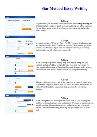 Star Method Essay Writing
1. Step
To get started, you must first create an account on site HelpWriting.net.
The registration process is quick and simple, taking just a few moments.
During this process, you will need to provide a password and a valid
email address.
2. Step
In order to create a "Write My Paper For Me" request, simply complete
the 10-minute order form. Provide the necessary instructions, preferred
sources, and deadline. If you want the writer to imitate your writing
style, attach a sample of your previous work.
3. Step
When seeking assignment writing help fromHelpWriting.net, our
platform utilizes a bidding system. Review bids from our writers for
your request, choose one of them based on qualifications, order history,
and feedback, then place a deposit to start the assignment writing.
4. Step
After receiving your paper, take a few moments to ensure it meets your
expectations. If you're pleased with the result, authorize payment for the
writer. Don't forget that we provide free revisions for our writing
services.
5. Step
When you opt to write an assignment online with us, you can request
multiple revisions to ensure your satisfaction. We stand by our promise to
provide original, high-quality content - if plagiarized, we offer a full
refund. Choose us confidently, knowing that your needs will be fully
met.
Star Method Essay Writing Star Method Essay Writing
 