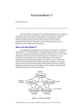 © Jay R. Galbraith. Do not post, publish or reproduce without permission. All rights reserved.
THE STAR MODEL™
JAY R. GALBRAITH
The Star Model™ framework for organization design is the foundation
on which a company bases its design choices. The framework consists of a
series of design policies that are controllable by management and can
influence employee behavior. The policies are the tools with which
management must become skilled in order to shape the decisions and
behaviors of their organizations effectively.
What is the Star Model™?
The organization design framework portrayed in Figure 1 is called the
“Star Model™.” In the Star Model™, design policies fall into five categories.
The first is strategy, which determines direction. The second is structure, which
determines the location of decision-making power. The third is processes,
which have to do with the flow of information; they are the means of
responding to information technologies. The fourth is rewards and reward
systems, which influence the motivation of people to perform and address
organizational goals. The fifth category of the model is made up of policies
relating to people (human resource policies), which influence and frequently
define the employees’ mind-sets and skills.
Figure 1—The Star Model™
 