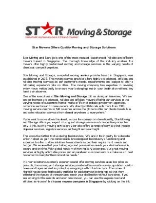 Star Movers Offers Quality Moving and Storage Solutions
Star Moving and Storage is one of the most reputed, experienced, reliable and efficient
movers based in Singapore. The thorough knowledge of the industry enables the
movers offer highly customised moving and storage services to the varying needs of
client’s at competitive prices.
Star Moving and Storage, a reputed moving service provider based in Singapore, was
established in 2003. The moving service provider offers highly experienced, efficient and
reliable moving services as per customer’s needs, requirements and budget to offer a
relocating experience like no other. The moving company has expertise in devising
every move meticulously to ensure your belongings reach your destination without any
hassle whatsoever.
One of the executives at Star Moving and Storage told us during an interview, “We are
one of the most experienced, reliable and efficient movers offering our services to the
varying needs of customers from all walks of life that include government agencies,
corporate sectors and house owners. We directly collaborate with more than 1300
moving service centres in 146 countries across the globe to offer our clients hassle less
and safe relocation services from almost anywhere to everywhere.”
If you want to move down the street, across the country or internationally, Star Moving
and Storage offers you expert moving and storage services at competitive prices. Not
only is this, but the moving service provider also offers a range of services that include
disposal services, logistics services, air freight and sea freight.
The executive further told us during the interview, “We are in the industry for a decade
which helped us gain the considerable knowledge of the industry’s functioning and
expertise to offer custom solutions to our clients as per their requirement, needs and
budget. We ensure that your belongings and possessions reach your destination safe,
secure and on time. With global network of moving service centres, our great moving
services at highly affordable prices and unparalleled customer services make us an ideal
resource for many for their relocation needs.”
In order to better customer’s experience and offer moving services at as low price as
possible, the moving and storage service provider offers on site survey, quotation, carton
boxes and tapes as well as protective wrappings without extra costs. The mover of
highest repute uses high quality material for packing your belongings so that they
withstand the rigours of transport and reach your destination without scratches. If you
are looking for the reliable and economic mover, you can use the experienced and
efficient services of this house movers company in Singapore by clicking on the link

 