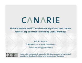 How the Internet and ICT can be more significant than carbon
     taxes or cap and trade in reducing Global Warming



                           Bill St. Arnaud
                 CANARIE Inc – www.canarie.ca
                   Bill.st.arnaud@canarie.ca


         Unless otherwise noted all material in this slide deck may be reproduced,
         modiﬁed or distributed without prior permission of the author
 