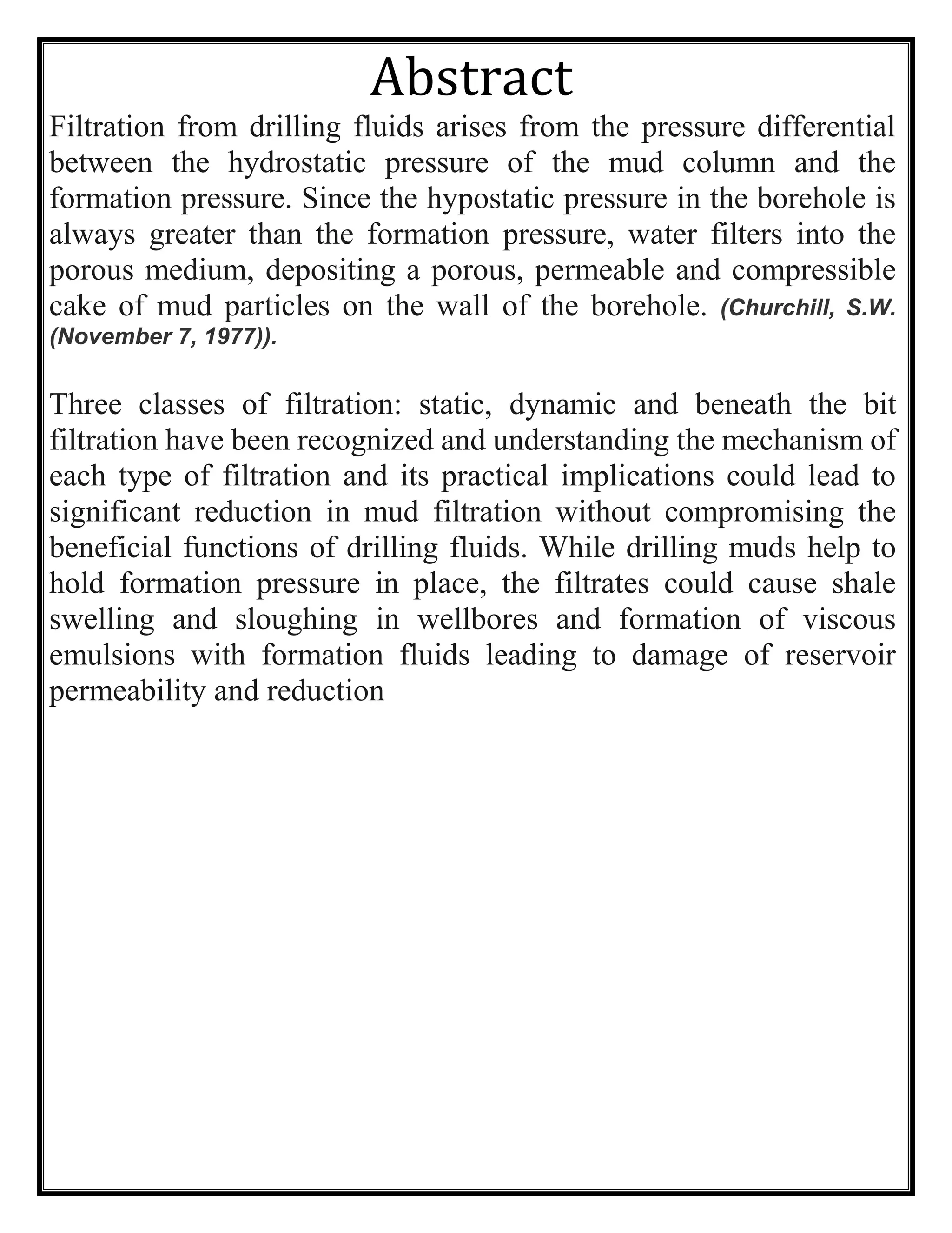 Abstract
Filtration from drilling fluids arises from the pressure differential
between the hydrostatic pressure of the mud column and the
formation pressure. Since the hypostatic pressure in the borehole is
always greater than the formation pressure, water filters into the
porous medium, depositing a porous, permeable and compressible
cake of mud particles on the wall of the borehole. (Churchill, S.W.
(November 7, 1977)).
Three classes of filtration: static, dynamic and beneath the bit
filtration have been recognized and understanding the mechanism of
each type of filtration and its practical implications could lead to
significant reduction in mud filtration without compromising the
beneficial functions of drilling fluids. While drilling muds help to
hold formation pressure in place, the filtrates could cause shale
swelling and sloughing in wellbores and formation of viscous
emulsions with formation fluids leading to damage of reservoir
permeability and reduction
 