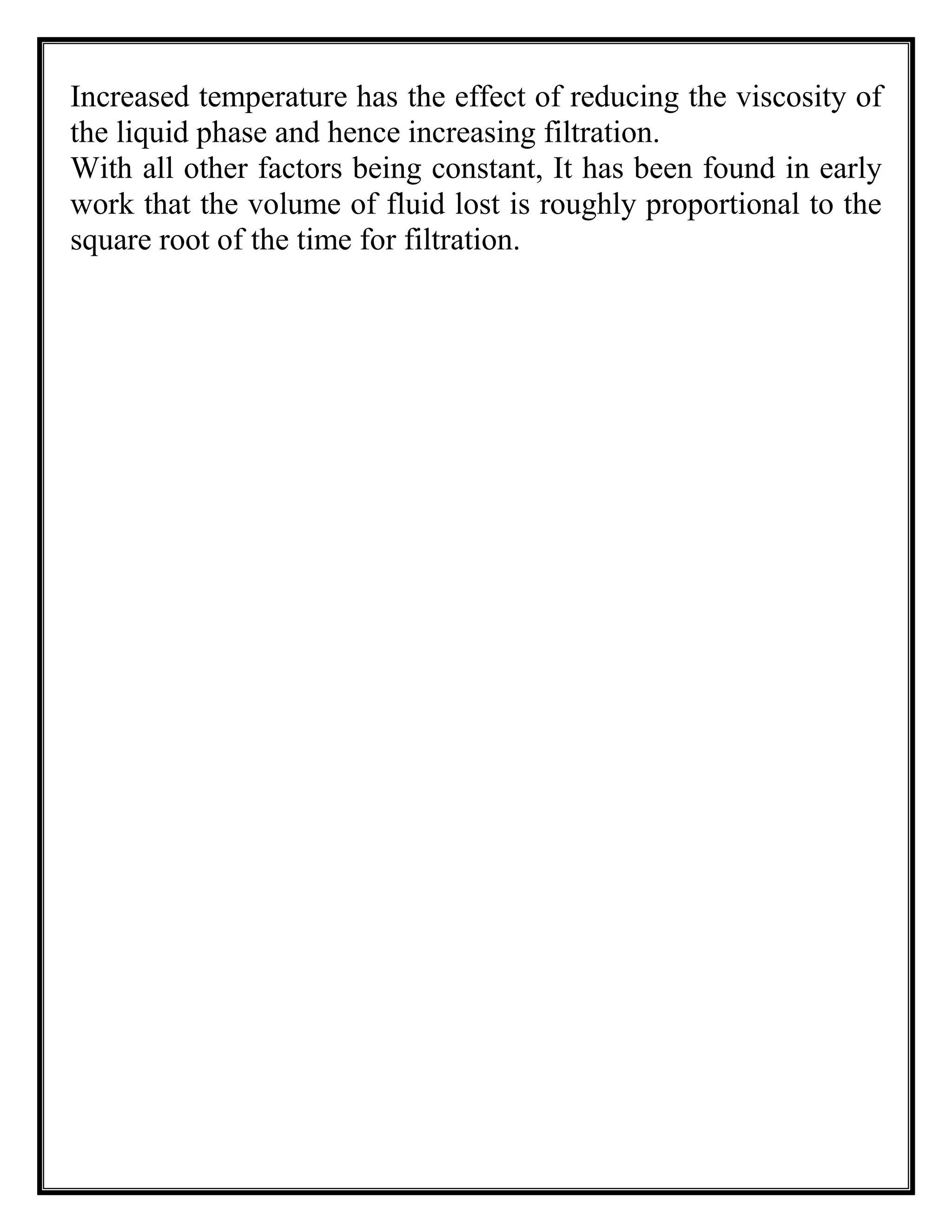 Increased temperature has the effect of reducing the viscosity of
the liquid phase and hence increasing filtration.
With all other factors being constant, It has been found in early
work that the volume of fluid lost is roughly proportional to the
square root of the time for filtration.
 
