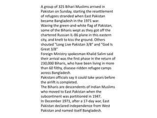 A group of 325 Bihari Muslims arrived in
Pakistan on Sunday, starting the resettlement
of refugees stranded when East Pakistan
became Bangladesh in the 1971 war.
Waving the green-and-white flag of Pakistan,
some of the Biharis wept as they got off the
chartered Russian IL-86 plane in this eastern
city, and knelt to kiss the ground. Others
shouted ″Long Live Pakistan 3/8″ and ″God Is
Great 3/8″
Foreign Ministry spokesman Khalid Salim said
their arrival was the first phase in the return of
230,000 Biharis, who have been living in more
than 60 filthy, disease-ridden refugee camps
across Bangladesh.
Pakistani officials say it could take years before
the airlift is completed.
The Biharis are descendents of Indian Muslims
who moved to East Pakistan when the
subcontinent was partitioned in 1947.
In December 1971, after a 17-day war, East
Pakistan declared independence from West
Pakistan and named itself Bangladesh.
 
