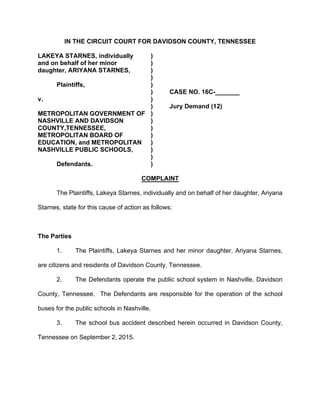 IN THE CIRCUIT COURT FOR DAVIDSON COUNTY, TENNESSEE
LAKEYA STARNES, individually )
and on behalf of her minor )
daughter, ARIYANA STARNES, )
)
Plaintiffs, )
) CASE NO. 16C-_______
v. )
) Jury Demand (12)
METROPOLITAN GOVERNMENT OF )
NASHVILLE AND DAVIDSON )
COUNTY,TENNESSEE, )
METROPOLITAN BOARD OF )
EDUCATION, and METROPOLITAN )
NASHVILLE PUBLIC SCHOOLS, )
)
Defendants. )
COMPLAINT
The Plaintiffs, Lakeya Starnes, individually and on behalf of her daughter, Ariyana
Starnes, state for this cause of action as follows:
The Parties
1. The Plaintiffs, Lakeya Starnes and her minor daughter, Ariyana Starnes,
are citizens and residents of Davidson County, Tennessee.
2. The Defendants operate the public school system in Nashville, Davidson
County, Tennessee. The Defendants are responsible for the operation of the school
buses for the public schools in Nashville.
3. The school bus accident described herein occurred in Davidson County,
Tennessee on September 2, 2015.
 