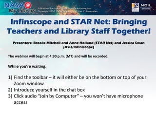 Infinscope and STAR Net: Bringing
Teachers and Library Staff Together!
Presenters: Brooks Mitchell and Anne Holland (STAR Net) and Jessica Swan
(ASU/Infiniscope)
The webinar will begin at 4:30 p.m. (MT) and will be recorded.
While you’re waiting:
1) Find the toolbar – it will either be on the bottom or top of your
Zoom window
2) Introduce yourself in the chat box
3) Click audio “Join by Computer” – you won’t have microphone
access
 