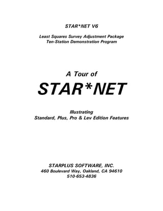 STAR*NET V6
Least Squares Survey Adjustment Package
Ten-Station Demonstration Program
A Tour of
STAR*NET
Illustrating
Standard, Plus, Pro & Lev Edition Features
STARPLUS SOFTWARE, INC.
460 Boulevard Way, Oakland, CA 94610
510-653-4836
 