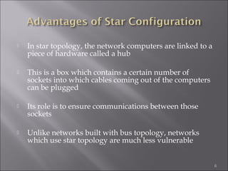    In star topology, the network computers are linked to a
    piece of hardware called a hub

   This is a box which contains a certain number of
    sockets into which cables coming out of the computers
    can be plugged

   Its role is to ensure communications between those
    sockets

   Unlike networks built with bus topology, networks
    which use star topology are much less vulnerable


                                                              6
 