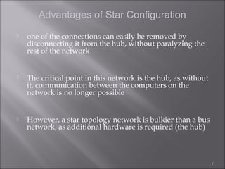 Advantages of Star Configuration
   one of the connections can easily be removed by
    disconnecting it from the hub, without paralyzing the
    rest of the network


   The critical point in this network is the hub, as without
    it, communication between the computers on the
    network is no longer possible


   However, a star topology network is bulkier than a bus
    network, as additional hardware is required (the hub)



                                                                7
 