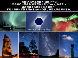美國“天文學家無國界”組織 (AWB)
  正在推行一個名為“夜空下的世界” (TWAN) 的項目 –
      通過拍攝夜色星空下的美麗照片，
幫助人們重新認識人類在宇宙中的位置，激發人類的探索精神。
 