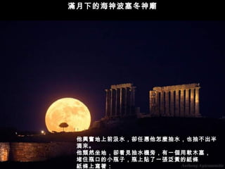 滿月下的海神波塞冬神廟




 他興奮地上前汲水，卻任憑他怎麼抽水，也抽不出半
 滴來。
 他頹然坐地，卻看見抽水機旁，有一個用軟木塞，
 堵住瓶口的小瓶子，瓶上貼了一張泛黃的紙條
 紙條上寫著：
 