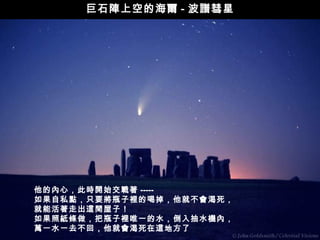 巨石陣上空的海爾 - 波譜彗星




他的內心，此時開始交戰著 -----
如果自私點，只要將瓶子裡的喝掉，他就不會渴死，
就能活著走出這間屋子！
如果照紙條做，把瓶子裡唯一的水，倒入抽水機內，
萬一水一去不回，他就會渴死在這地方了
 