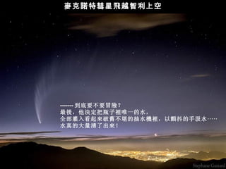 麥克諾特彗星飛越智利上空




------- 到底要不要冒險？
最後，他決定把瓶子裡唯一的水，
全部灌入看起來破舊不堪的抽水機裡，以顫抖的手汲水 ‧‧‧‧‧
水真的大量湧了出來！
 