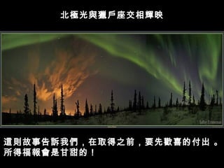 北極光與獵戶座交相輝映




這則故事告訴我們，在取得之前，要先歡喜的付出 。
所得福報會是甘甜的！
 