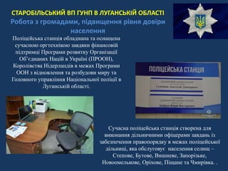 СТАРОБІЛЬСЬКИЙ ВП ГУНП В ЛУГАНСЬКІЙ ОБЛАСТІ
Робота з громадами, підвищення рівня довіри
населення
Поліцейська станція обладнана та оснащена
сучасною оргтехнікою завдяки фінансовій
підтримці Програми розвитку Організації
Об’єднаних Націй в Україні (ПРООН),
Королівства Нідерландів в межах Програми
ООН з відновлення та розбудови миру та
Головного управління Національної поліції в
Луганській області.
Сучасна поліцейська станція створена для
виконання дільничними офіцерами завдань із
забезпечення правопорядку в межах поліцейської
дільниці, яка обслуговує населення селищ –
Степове, Бутове, Вишневе, Запорізьке,
Новоомелькове, Оріхове, Піщане та Чмирівка. .
 