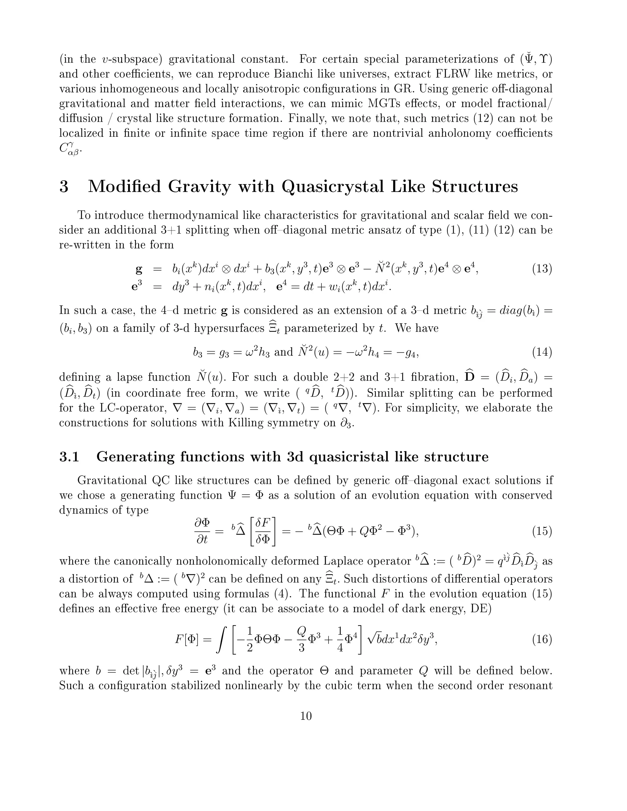 (in the v-subspace) gravitational constant. For certain special parameterizations of (ˇΨ, Υ)
and other coecients, we can reproduce Bianchi like universes, extract FLRW like metrics, or
various inhomogeneous and locally anisotropic congurations in GR. Using generic o-diagonal
gravitational and matter eld interactions, we can mimic MGTs eects, or model fractional/
diusion / crystal like structure formation. Finally, we note that, such metrics (12) can not be
localized in nite or innite space time region if there are nontrivial anholonomy coecients
Cγ
αβ.
3 Modied Gravity with Quasicrystal Like Structures
To introduce thermodynamical like characteristics for gravitational and scalar eld we con-
sider an additional 3+1 splitting when odiagonal metric ansatz of type (1), (11) (12) can be
re-written in the form
g = bi(xk
)dxi
⊗ dxi
+ b3(xk
, y3
, t)e3
⊗ e3
− ˘N2
(xk
, y3
, t)e4
⊗ e4
, (13)
e3
= dy3
+ ni(xk
, t)dxi
, e4
= dt + wi(xk
, t)dxi
.
In such a case, the 4d metric g is considered as an extension of a 3d metric b`ı`j = diag(b`ı) =
(bi, b3) on a family of 3-d hypersurfaces Ξt parameterized by t. We have
b3 = g3 = ω2
h3 and ˘N2
(u) = −ω2
h4 = −g4, (14)
dening a lapse function ˘N(u). For such a double 2+2 and 3+1 bration, D = (Di, Da) =
(D`ı, Dt) (in coordinate free form, we write ( q
D, t
D)). Similar splitting can be performed
for the LC-operator, = ( i, a) = ( `ı, t) = ( q
, t
). For simplicity, we elaborate the
constructions for solutions with Killing symmetry on ∂3.
3.1 Generating functions with 3d quasicristal like structure
Gravitational QC like structures can be dened by generic odiagonal exact solutions if
we chose a generating function Ψ = Φ as a solution of an evolution equation with conserved
dynamics of type
∂Φ
∂t
= b
∆
δF
δΦ
= − b
∆(ΘΦ + QΦ2
− Φ3
), (15)
where the canonically nonholonomically deformed Laplace operator
b
∆ := ( b
D)2
= q`ı`j
D`ıD`j as
a distortion of
b
∆ := ( b
)2
can be dened on any Ξt. Such distortions of dierential operators
can be always computed using formulas (4). The functional F in the evolution equation (15)
denes an eective free energy (it can be associate to a model of dark energy, DE)
F[Φ] = −
1
2
ΦΘΦ −
Q
3
Φ3
+
1
4
Φ4
√
bdx1
dx2
δy3
, (16)
where b = det |b`ı`j|, δy3
= e3
and the operator Θ and parameter Q will be dened below.
Such a conguration stabilized nonlinearly by the cubic term when the second order resonant
10
 