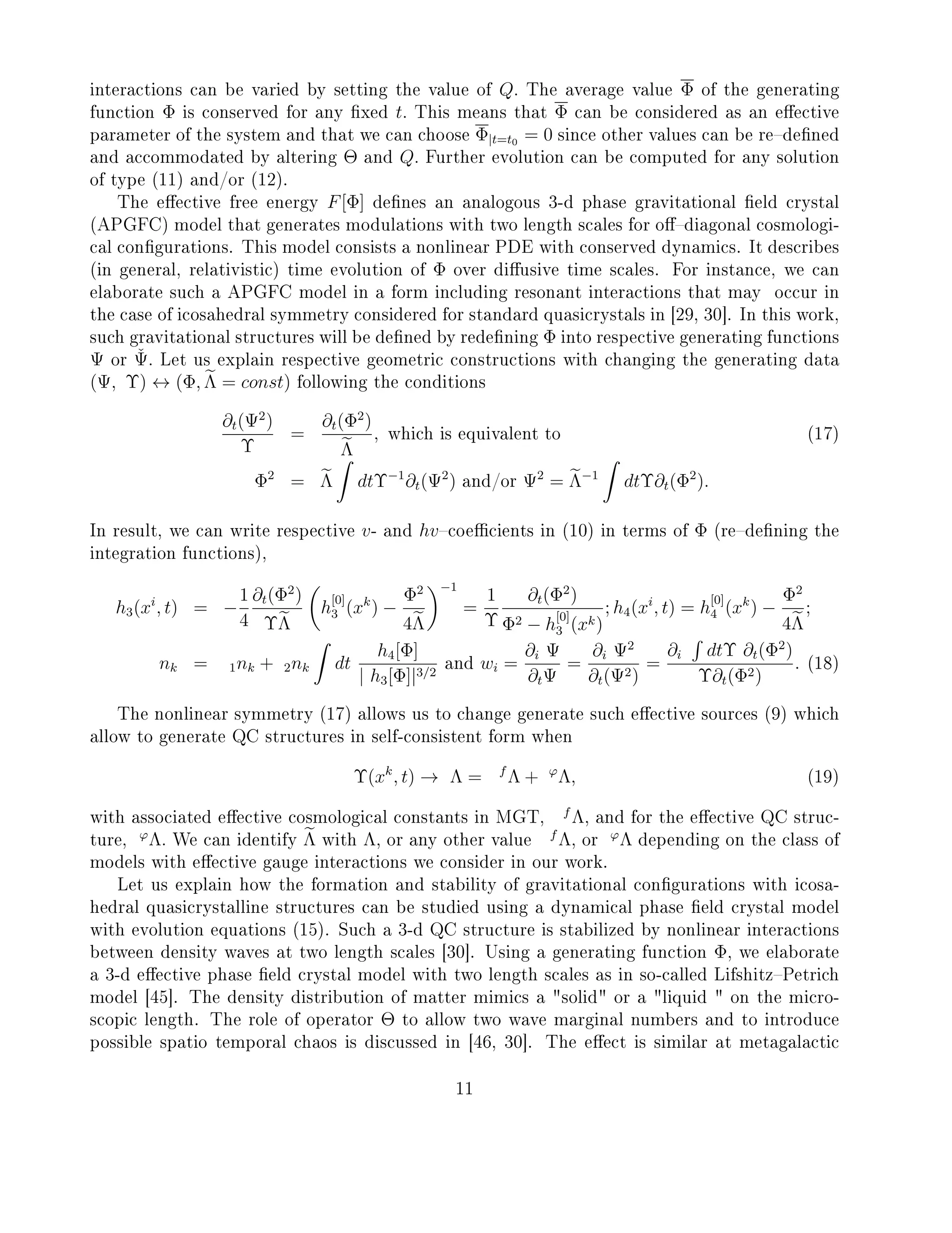 interactions can be varied by setting the value of Q. The average value Φ of the generating
function Φ is conserved for any xed t. This means that Φ can be considered as an eective
parameter of the system and that we can choose Φ|t=t0 = 0 since other values can be redened
and accommodated by altering Θ and Q. Further evolution can be computed for any solution
of type (11) and/or (12).
The eective free energy F[Φ] denes an analogous 3-d phase gravitational eld crystal
(APGFC) model that generates modulations with two length scales for odiagonal cosmologi-
cal congurations. This model consists a nonlinear PDE with conserved dynamics. It describes
(in general, relativistic) time evolution of Φ over diusive time scales. For instance, we can
elaborate such a APGFC model in a form including resonant interactions that may occur in
the case of icosahedral symmetry considered for standard quasicrystals in [29, 30]. In this work,
such gravitational structures will be dened by redening Φ into respective generating functions
Ψ or ˇΨ. Let us explain respective geometric constructions with changing the generating data
(Ψ, Υ) ↔ (Φ, Λ = const) following the conditions
∂t(Ψ2
)
Υ
=
∂t(Φ2
)
Λ
, which is equivalent to (17)
Φ2
= Λ dtΥ−1
∂t(Ψ2
) and/or Ψ2
= Λ−1
dtΥ∂t(Φ2
).
In result, we can write respective v- and hvcoecients in (10) in terms of Φ (redening the
integration functions),
h3(xi
, t) = −
1
4
∂t(Φ2
)
ΥΛ
h
[0]
3 (xk
) −
Φ2
4Λ
−1
=
1
Υ
∂t(Φ2
)
Φ2 − h
[0]
3 (xk)
; h4(xi
, t) = h
[0]
4 (xk
) −
Φ2
4Λ
;
nk = 1nk + 2nk dt
h4[Φ]
| h3[Φ]|3/2
and wi =
∂i Ψ
∂tΨ
=
∂i Ψ2
∂t(Ψ2)
=
∂i dtΥ ∂t(Φ2
)
Υ∂t(Φ2)
. (18)
The nonlinear symmetry (17) allows us to change generate such eective sources (9) which
allow to generate QC structures in self-consistent form when
Υ(xk
, t) → Λ = f
Λ + ϕ
Λ, (19)
with associated eective cosmological constants in MGT,
f
Λ, and for the eective QC struc-
ture,
ϕ
Λ. We can identify Λ with Λ, or any other value
f
Λ, or
ϕ
Λ depending on the class of
models with eective gauge interactions we consider in our work.
Let us explain how the formation and stability of gravitational congurations with icosa-
hedral quasicrystalline structures can be studied using a dynamical phase eld crystal model
with evolution equations (15). Such a 3-d QC structure is stabilized by nonlinear interactions
between density waves at two length scales [30]. Using a generating function Φ, we elaborate
a 3-d eective phase eld crystal model with two length scales as in so-called LifshitzPetrich
model [45]. The density distribution of matter mimics a solid or a liquid  on the micro-
scopic length. The role of operator Θ to allow two wave marginal numbers and to introduce
possible spatio temporal chaos is discussed in [46, 30]. The eect is similar at metagalactic
11
 