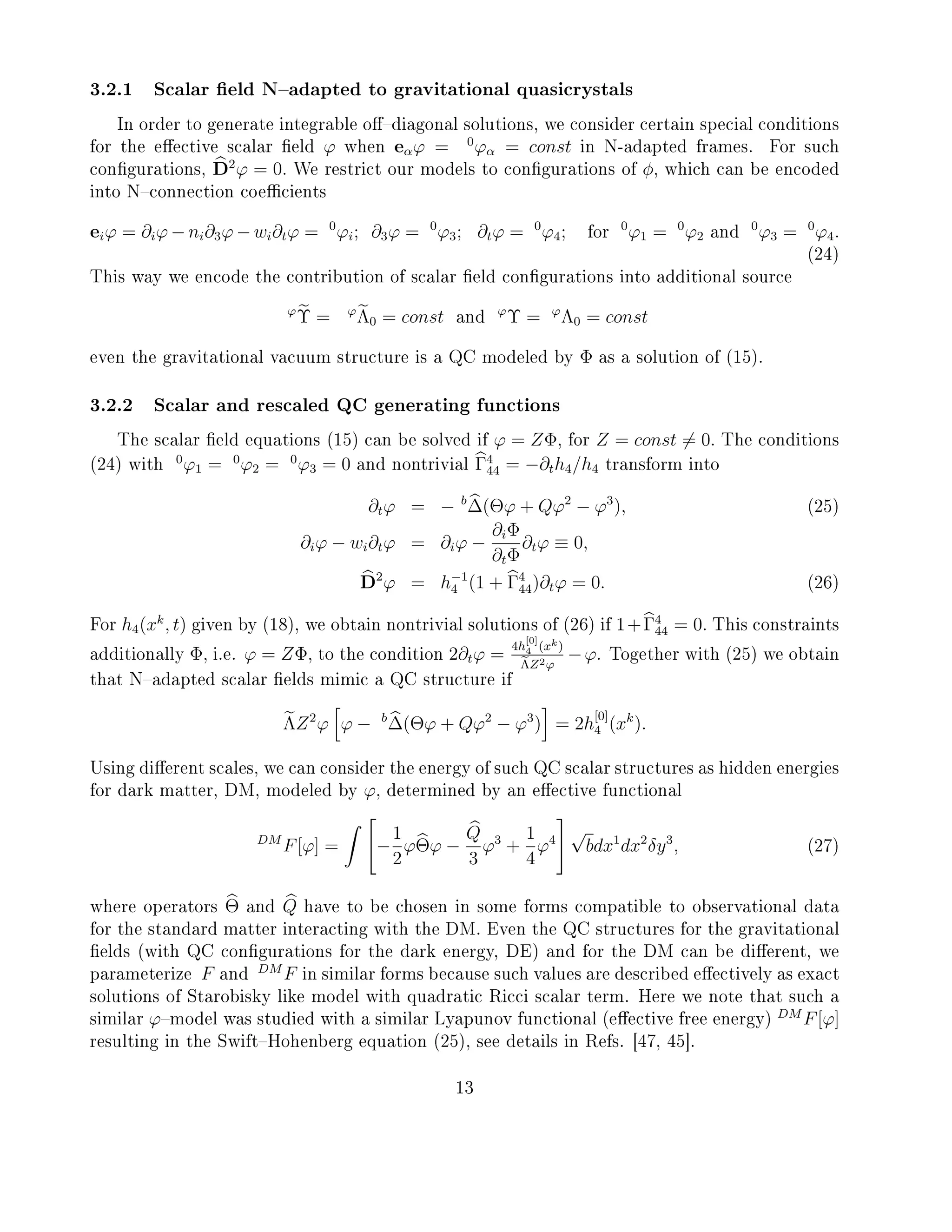 3.2.1 Scalar eld Nadapted to gravitational quasicrystals
In order to generate integrable odiagonal solutions, we consider certain special conditions
for the eective scalar eld ϕ when eαϕ = 0
ϕα = const in N-adapted frames. For such
congurations, D2
ϕ = 0. We restrict our models to congurations of φ, which can be encoded
into Nconnection coecients
eiϕ = ∂iϕ − ni∂3ϕ − wi∂tϕ = 0
ϕi; ∂3ϕ = 0
ϕ3; ∂tϕ = 0
ϕ4; for
0
ϕ1 = 0
ϕ2 and
0
ϕ3 = 0
ϕ4.
(24)
This way we encode the contribution of scalar eld congurations into additional source
ϕ
Υ = ϕ
Λ0 = const and
ϕ
Υ = ϕ
Λ0 = const
even the gravitational vacuum structure is a QC modeled by Φ as a solution of (15).
3.2.2 Scalar and rescaled QC generating functions
The scalar eld equations (15) can be solved if ϕ = ZΦ, for Z = const = 0. The conditions
(24) with
0
ϕ1 = 0
ϕ2 = 0
ϕ3 = 0 and nontrivial Γ4
44 = −∂th4/h4 transform into
∂tϕ = − b
∆(Θϕ + Qϕ2
− ϕ3
), (25)
∂iϕ − wi∂tϕ = ∂iϕ −
∂iΦ
∂tΦ
∂tϕ ≡ 0,
D2
ϕ = h−1
4 (1 + Γ4
44)∂tϕ = 0. (26)
For h4(xk
, t) given by (18), we obtain nontrivial solutions of (26) if 1+Γ4
44 = 0. This constraints
additionally Φ, i.e. ϕ = ZΦ, to the condition 2∂tϕ =
4h
[0]
4 (xk)
ΛZ2ϕ
−ϕ. Together with (25) we obtain
that Nadapted scalar elds mimic a QC structure if
ΛZ2
ϕ ϕ − b
∆(Θϕ + Qϕ2
− ϕ3
) = 2h
[0]
4 (xk
).
Using dierent scales, we can consider the energy of such QC scalar structures as hidden energies
for dark matter, DM, modeled by ϕ, determined by an eective functional
DM
F[ϕ] = −
1
2
ϕΘϕ −
Q
3
ϕ3
+
1
4
ϕ4
√
bdx1
dx2
δy3
, (27)
where operators Θ and Q have to be chosen in some forms compatible to observational data
for the standard matter interacting with the DM. Even the QC structures for the gravitational
elds (with QC congurations for the dark energy, DE) and for the DM can be dierent, we
parameterize F and
DM
F in similar forms because such values are described eectively as exact
solutions of Starobisky like model with quadratic Ricci scalar term. Here we note that such a
similar ϕmodel was studied with a similar Lyapunov functional (eective free energy)
DM
F[ϕ]
resulting in the SwiftHohenberg equation (25), see details in Refs. [47, 45].
13
 