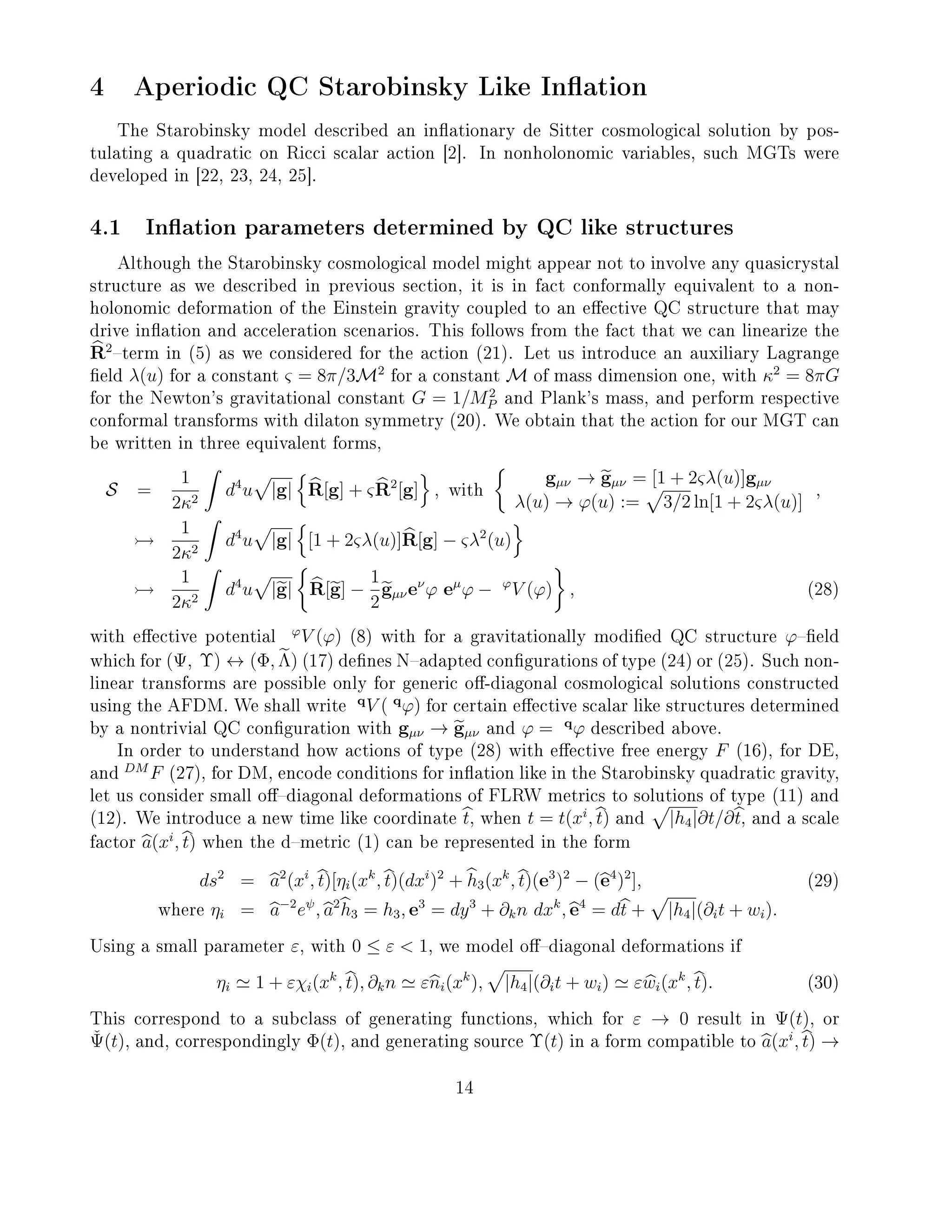 4 Aperiodic QC Starobinsky Like Ination
The Starobinsky model described an inationary de Sitter cosmological solution by pos-
tulating a quadratic on Ricci scalar action [2]. In nonholonomic variables, such MGTs were
developed in [22, 23, 24, 25].
4.1 Ination parameters determined by QC like structures
Although the Starobinsky cosmological model might appear not to involve any quasicrystal
structure as we described in previous section, it is in fact conformally equivalent to a non-
holonomic deformation of the Einstein gravity coupled to an eective QC structure that may
drive ination and acceleration scenarios. This follows from the fact that we can linearize the
R2
term in (5) as we considered for the action (21). Let us introduce an auxiliary Lagrange
eld λ(u) for a constant ς = 8π/3M2
for a constant M of mass dimension one, with κ2
= 8πG
for the Newton's gravitational constant G = 1/M2
P and Plank's mass, and perform respective
conformal transforms with dilaton symmetry (20). We obtain that the action for our MGT can
be written in three equivalent forms,
S =
1
2κ2
d4
u |g| R[g] + ςR2
[g] , with
gµν → gµν = [1 + 2ςλ(u)]gµν
λ(u) → ϕ(u) := 3/2 ln[1 + 2ςλ(u)]
,
1
2κ2
d4
u |g| [1 + 2ςλ(u)]R[g] − ςλ2
(u)
1
2κ2
d4
u |g| R[g] −
1
2
gµνeν
ϕ eµ
ϕ − ϕ
V (ϕ) , (28)
with eective potential
ϕ
V (ϕ) (8) with for a gravitationally modied QC structure ϕeld
which for (Ψ, Υ) ↔ (Φ, Λ) (17) denes Nadapted congurations of type (24) or (25). Such non-
linear transforms are possible only for generic o-diagonal cosmological solutions constructed
using the AFDM. We shall write
q
V ( q
ϕ) for certain eective scalar like structures determined
by a nontrivial QC conguration with gµν → gµν and ϕ = q
ϕ described above.
In order to understand how actions of type (28) with eective free energy F (16), for DE,
and
DM
F (27), for DM, encode conditions for ination like in the Starobinsky quadratic gravity,
let us consider small odiagonal deformations of FLRW metrics to solutions of type (11) and
(12). We introduce a new time like coordinate t, when t = t(xi
, t) and |h4|∂t/∂t, and a scale
factor a(xi
, t) when the dmetric (1) can be represented in the form
ds2
= a2
(xi
, t)[ηi(xk
, t)(dxi
)2
+ h3(xk
, t)(e3
)2
− (e4
)2
], (29)
where ηi = a−2
eψ
, a2
h3 = h3, e3
= dy3
+ ∂kn dxk
, e4
= dt + |h4|(∂it + wi).
Using a small parameter ε, with 0 ≤ ε  1, we model odiagonal deformations if
ηi 1 + εχi(xk
, t), ∂kn εni(xk
), |h4|(∂it + wi) εwi(xk
, t). (30)
This correspond to a subclass of generating functions, which for ε → 0 result in Ψ(t), or
ˇΨ(t), and, correspondingly Φ(t), and generating source Υ(t) in a form compatible to a(xi
, t) →
14
 
