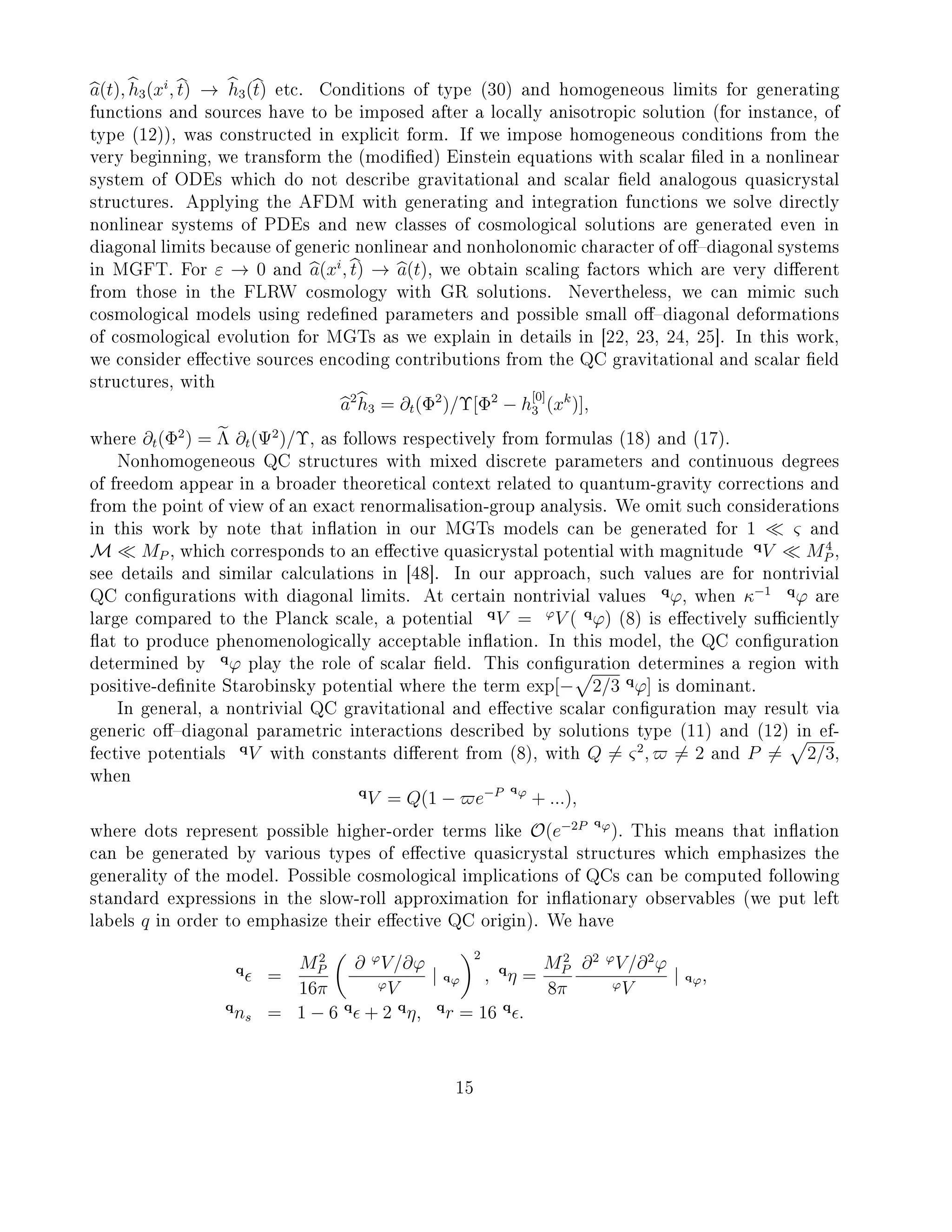 a(t), h3(xi
, t) → h3(t) etc. Conditions of type (30) and homogeneous limits for generating
functions and sources have to be imposed after a locally anisotropic solution (for instance, of
type (12)), was constructed in explicit form. If we impose homogeneous conditions from the
very beginning, we transform the (modied) Einstein equations with scalar led in a nonlinear
system of ODEs which do not describe gravitational and scalar eld analogous quasicrystal
structures. Applying the AFDM with generating and integration functions we solve directly
nonlinear systems of PDEs and new classes of cosmological solutions are generated even in
diagonal limits because of generic nonlinear and nonholonomic character of odiagonal systems
in MGFT. For ε → 0 and a(xi
, t) → a(t), we obtain scaling factors which are very dierent
from those in the FLRW cosmology with GR solutions. Nevertheless, we can mimic such
cosmological models using redened parameters and possible small odiagonal deformations
of cosmological evolution for MGTs as we explain in details in [22, 23, 24, 25]. In this work,
we consider eective sources encoding contributions from the QC gravitational and scalar eld
structures, with
a2
h3 = ∂t(Φ2
)/Υ[Φ2
− h
[0]
3 (xk
)],
where ∂t(Φ2
) = Λ ∂t(Ψ2
)/Υ, as follows respectively from formulas (18) and (17).
Nonhomogeneous QC structures with mixed discrete parameters and continuous degrees
of freedom appear in a broader theoretical context related to quantum-gravity corrections and
from the point of view of an exact renormalisation-group analysis. We omit such considerations
in this work by note that ination in our MGTs models can be generated for 1 ς and
M MP , which corresponds to an eective quasicrystal potential with magnitude
q
V M4
P ,
see details and similar calculations in [48]. In our approach, such values are for nontrivial
QC congurations with diagonal limits. At certain nontrivial values
q
ϕ, when κ−1 q
ϕ are
large compared to the Planck scale, a potential
q
V = ϕ
V ( q
ϕ) (8) is eectively suciently
at to produce phenomenologically acceptable ination. In this model, the QC conguration
determined by
q
ϕ play the role of scalar eld. This conguration determines a region with
positive-denite Starobinsky potential where the term exp[− 2/3 q
ϕ] is dominant.
In general, a nontrivial QC gravitational and eective scalar conguration may result via
generic odiagonal parametric interactions described by solutions type (11) and (12) in ef-
fective potentials
q
V with constants dierent from (8), with Q = ς2
, = 2 and P = 2/3,
when
q
V = Q(1 − e−P qϕ
+ ...),
where dots represent possible higher-order terms like O(e−2P qϕ
). This means that ination
can be generated by various types of eective quasicrystal structures which emphasizes the
generality of the model. Possible cosmological implications of QCs can be computed following
standard expressions in the slow-roll approximation for inationary observables (we put left
labels q in order to emphasize their eective QC origin). We have
q
=
M2
P
16π
∂ ϕ
V/∂ϕ
ϕV
| qϕ
2
, q
η =
M2
P
8π
∂2 ϕ
V/∂2
ϕ
ϕV
| qϕ,
q
ns = 1 − 6 q
+ 2 q
η, q
r = 16 q
.
15
 
