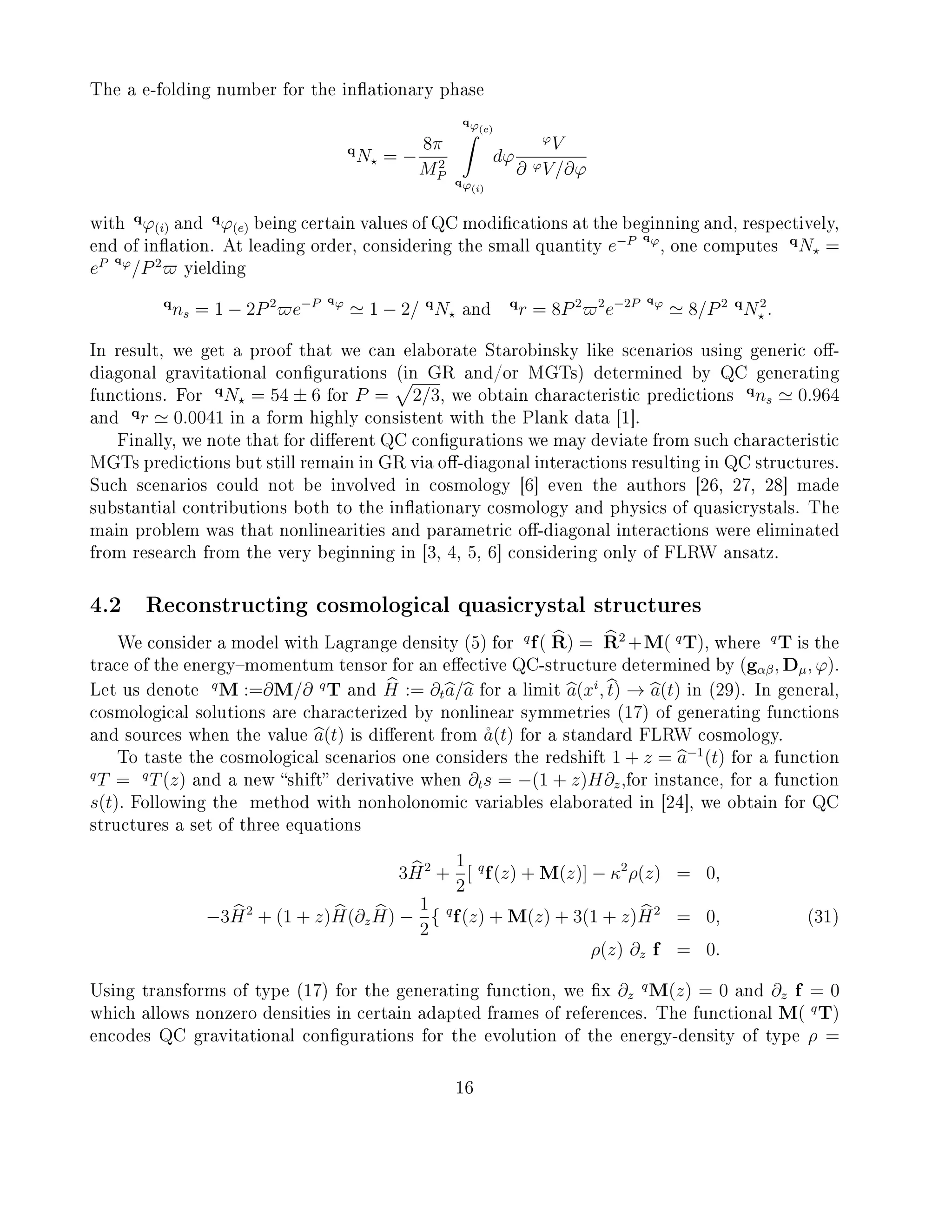 The a e-folding number for the inationary phase
q
N = −
8π
M2
P
qϕ(e)
qϕ(i)
dϕ
ϕ
V
∂ ϕV/∂ϕ
with
q
ϕ(i) and
q
ϕ(e) being certain values of QC modications at the beginning and, respectively,
end of ination. At leading order, considering the small quantity e−P qϕ
, one computes
q
N =
eP qϕ
/P2
yielding
q
ns = 1 − 2P2
e−P qϕ
1 − 2/ q
N and
q
r = 8P2 2
e−2P qϕ
8/P2 q
N2
.
In result, we get a proof that we can elaborate Starobinsky like scenarios using generic o-
diagonal gravitational congurations (in GR and/or MGTs) determined by QC generating
functions. For
q
N = 54 ± 6 for P = 2/3, we obtain characteristic predictions
q
ns 0.964
and
q
r 0.0041 in a form highly consistent with the Plank data [1].
Finally, we note that for dierent QC congurations we may deviate from such characteristic
MGTs predictions but still remain in GR via o-diagonal interactions resulting in QC structures.
Such scenarios could not be involved in cosmology [6] even the authors [26, 27, 28] made
substantial contributions both to the inationary cosmology and physics of quasicrystals. The
main problem was that nonlinearities and parametric o-diagonal interactions were eliminated
from research from the very beginning in [3, 4, 5, 6] considering only of FLRW ansatz.
4.2 Reconstructing cosmological quasicrystal structures
We consider a model with Lagrange density (5) for
q
f( R) = R2
+M( q
T), where
q
T is the
trace of the energymomentum tensor for an eective QC-structure determined by (gαβ, Dµ, ϕ).
Let us denote
q
M :=∂M/∂ q
T and H := ∂ta/a for a limit a(xi
, t) → a(t) in (29). In general,
cosmological solutions are characterized by nonlinear symmetries (17) of generating functions
and sources when the value a(t) is dierent from ˚a(t) for a standard FLRW cosmology.
To taste the cosmological scenarios one considers the redshift 1 + z = a−1
(t) for a function
q
T = q
T(z) and a new shift derivative when ∂ts = −(1 + z)H∂z,for instance, for a function
s(t). Following the method with nonholonomic variables elaborated in [24], we obtain for QC
structures a set of three equations
3H2
+
1
2
[ q
f(z) + M(z)] − κ2
ρ(z) = 0,
−3H2
+ (1 + z)H(∂zH) −
1
2
{ q
f(z) + M(z) + 3(1 + z)H2
= 0, (31)
ρ(z) ∂z f = 0.
Using transforms of type (17) for the generating function, we x ∂z
q
M(z) = 0 and ∂z f = 0
which allows nonzero densities in certain adapted frames of references. The functional M( q
T)
encodes QC gravitational congurations for the evolution of the energy-density of type ρ =
16
 