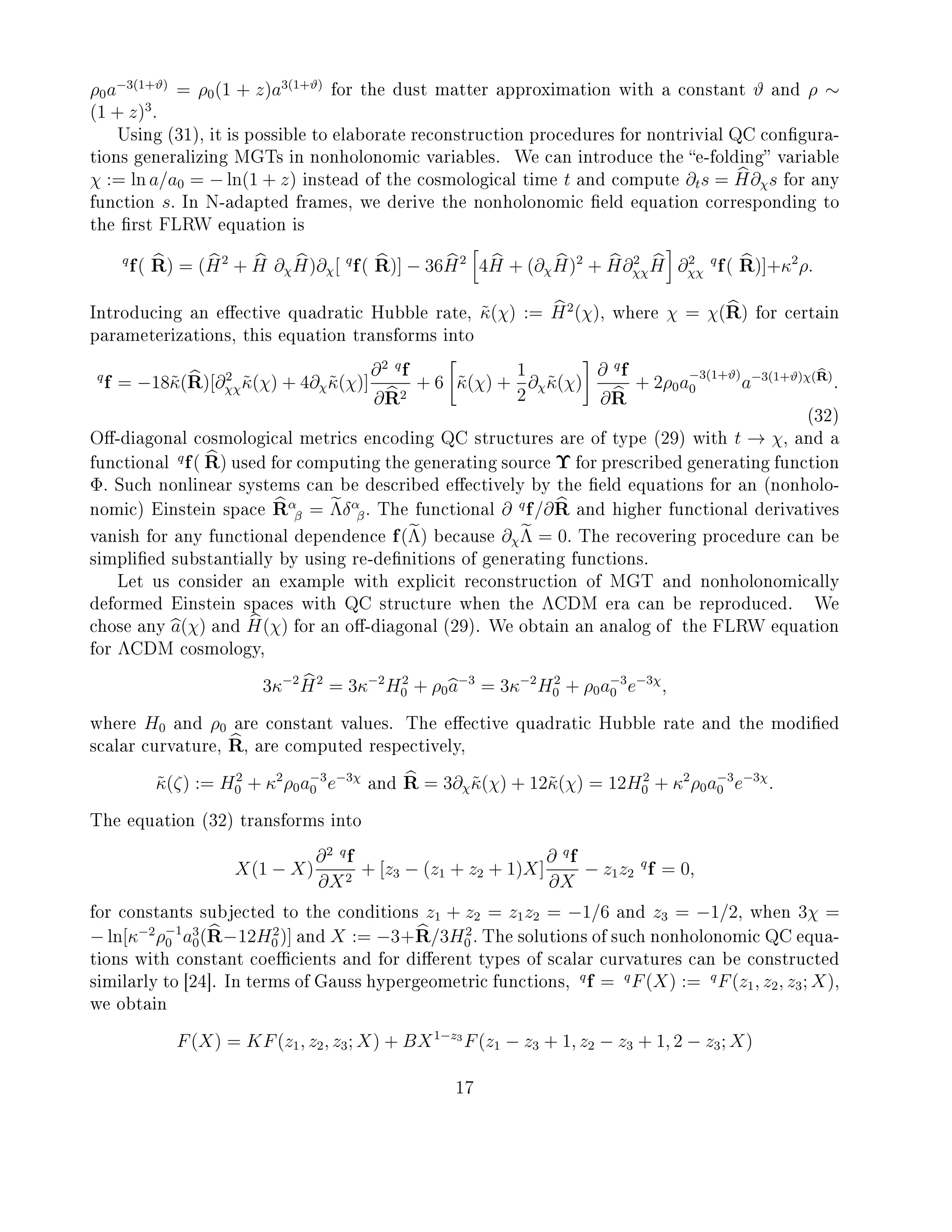 ρ0a−3(1+ϑ)
= ρ0(1 + z)a3(1+ϑ)
for the dust matter approximation with a constant ϑ and ρ ∼
(1 + z)3
.
Using (31), it is possible to elaborate reconstruction procedures for nontrivial QC congura-
tions generalizing MGTs in nonholonomic variables. We can introduce the e-folding variable
χ := ln a/a0 = − ln(1 + z) instead of the cosmological time t and compute ∂ts = H∂χs for any
function s. In N-adapted frames, we derive the nonholonomic eld equation corresponding to
the rst FLRW equation is
q
f( R) = (H2
+ H ∂χH)∂χ[ q
f( R)] − 36H2
4H + (∂χH)2
+ H∂2
χχH ∂2
χχ
q
f( R)]+κ2
ρ.
Introducing an eective quadratic Hubble rate, ˜κ(χ) := H2
(χ), where χ = χ(R) for certain
parameterizations, this equation transforms into
q
f = −18˜κ(R)[∂2
χχ˜κ(χ) + 4∂χ˜κ(χ)]
∂2 q
f
∂R2
+ 6 ˜κ(χ) +
1
2
∂χ˜κ(χ)
∂ q
f
∂R
+ 2ρ0a
−3(1+ϑ)
0 a−3(1+ϑ)χ(R)
.
(32)
O-diagonal cosmological metrics encoding QC structures are of type (29) with t → χ, and a
functional
q
f( R) used for computing the generating source Υ for prescribed generating function
Φ. Such nonlinear systems can be described eectively by the eld equations for an (nonholo-
nomic) Einstein space Rα
β = Λδα
β. The functional ∂ q
f/∂R and higher functional derivatives
vanish for any functional dependence f(Λ) because ∂χΛ = 0. The recovering procedure can be
simplied substantially by using re-denitions of generating functions.
Let us consider an example with explicit reconstruction of MGT and nonholonomically
deformed Einstein spaces with QC structure when the ΛCDM era can be reproduced. We
chose any a(χ) and H(χ) for an o-diagonal (29). We obtain an analog of the FLRW equation
for ΛCDM cosmology,
3κ−2
H2
= 3κ−2
H2
0 + ρ0a−3
= 3κ−2
H2
0 + ρ0a−3
0 e−3χ
,
where H0 and ρ0 are constant values. The eective quadratic Hubble rate and the modied
scalar curvature, R, are computed respectively,
˜κ(ζ) := H2
0 + κ2
ρ0a−3
0 e−3χ
and R = 3∂χ˜κ(χ) + 12˜κ(χ) = 12H2
0 + κ2
ρ0a−3
0 e−3χ
.
The equation (32) transforms into
X(1 − X)
∂2 q
f
∂X2
+ [z3 − (z1 + z2 + 1)X]
∂ q
f
∂X
− z1z2
q
f = 0,
for constants subjected to the conditions z1 + z2 = z1z2 = −1/6 and z3 = −1/2, when 3χ =
− ln[κ−2
ρ−1
0 a3
0(R−12H2
0 )] and X := −3+R/3H2
0 . The solutions of such nonholonomic QC equa-
tions with constant coecients and for dierent types of scalar curvatures can be constructed
similarly to [24]. In terms of Gauss hypergeometric functions,
q
f = q
F(X) := q
F(z1, z2, z3; X),
we obtain
F(X) = KF(z1, z2, z3; X) + BX1−z3
F(z1 − z3 + 1, z2 − z3 + 1, 2 − z3; X)
17
 