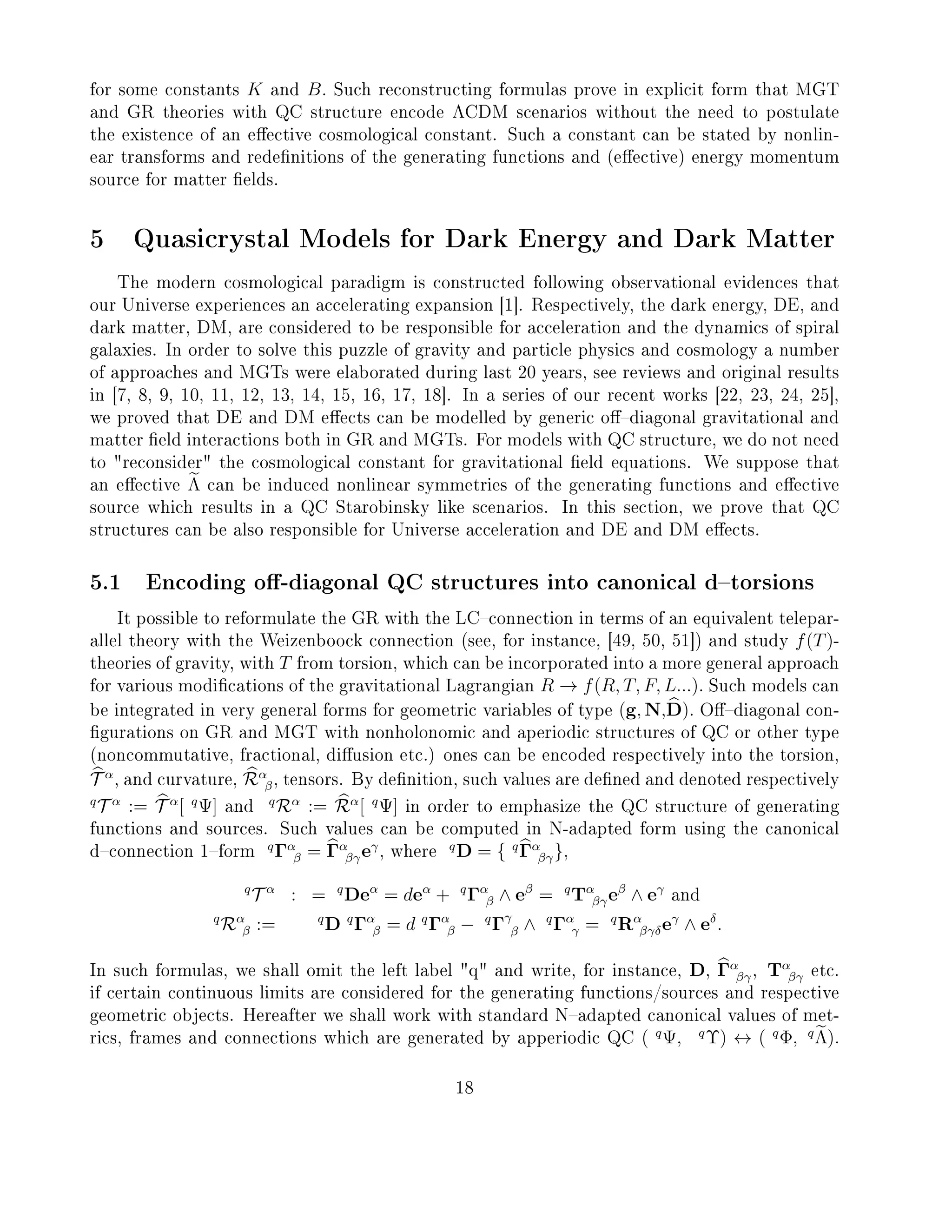 for some constants K and B. Such reconstructing formulas prove in explicit form that MGT
and GR theories with QC structure encode ΛCDM scenarios without the need to postulate
the existence of an eective cosmological constant. Such a constant can be stated by nonlin-
ear transforms and redenitions of the generating functions and (eective) energy momentum
source for matter elds.
5 Quasicrystal Models for Dark Energy and Dark Matter
The modern cosmological paradigm is constructed following observational evidences that
our Universe experiences an accelerating expansion [1]. Respectively, the dark energy, DE, and
dark matter, DM, are considered to be responsible for acceleration and the dynamics of spiral
galaxies. In order to solve this puzzle of gravity and particle physics and cosmology a number
of approaches and MGTs were elaborated during last 20 years, see reviews and original results
in [7, 8, 9, 10, 11, 12, 13, 14, 15, 16, 17, 18]. In a series of our recent works [22, 23, 24, 25],
we proved that DE and DM eects can be modelled by generic odiagonal gravitational and
matter eld interactions both in GR and MGTs. For models with QC structure, we do not need
to reconsider the cosmological constant for gravitational eld equations. We suppose that
an eective Λ can be induced nonlinear symmetries of the generating functions and eective
source which results in a QC Starobinsky like scenarios. In this section, we prove that QC
structures can be also responsible for Universe acceleration and DE and DM eects.
5.1 Encoding o-diagonal QC structures into canonical dtorsions
It possible to reformulate the GR with the LCconnection in terms of an equivalent telepar-
allel theory with the Weizenboock connection (see, for instance, [49, 50, 51]) and study f(T)-
theories of gravity, with T from torsion, which can be incorporated into a more general approach
for various modications of the gravitational Lagrangian R → f(R, T, F, L...). Such models can
be integrated in very general forms for geometric variables of type (g, N,D). Odiagonal con-
gurations on GR and MGT with nonholonomic and aperiodic structures of QC or other type
(noncommutative, fractional, diusion etc.) ones can be encoded respectively into the torsion,
T α
, and curvature, Rα
β, tensors. By denition, such values are dened and denoted respectively
q
T α
:= T α
[ q
Ψ] and
q
Rα
:= Rα
[ q
Ψ] in order to emphasize the QC structure of generating
functions and sources. Such values can be computed in N-adapted form using the canonical
dconnection 1form
q
Γα
β = Γα
βγeγ
, where
q
D = { q
Γα
βγ},
q
T α
: = q
Deα
= deα
+ q
Γα
β ∧ eβ
= q
Tα
βγeβ
∧ eγ
and
q
Rα
β := q
D q
Γα
β = d q
Γα
β − q
Γγ
β ∧ q
Γα
γ = q
Rα
βγδeγ
∧ eδ
.
In such formulas, we shall omit the left label q and write, for instance, D, Γα
βγ, Tα
βγ etc.
if certain continuous limits are considered for the generating functions/sources and respective
geometric objects. Hereafter we shall work with standard Nadapted canonical values of met-
rics, frames and connections which are generated by apperiodic QC ( q
Ψ, q
Υ) ↔ ( q
Φ, q
Λ).
18
 
