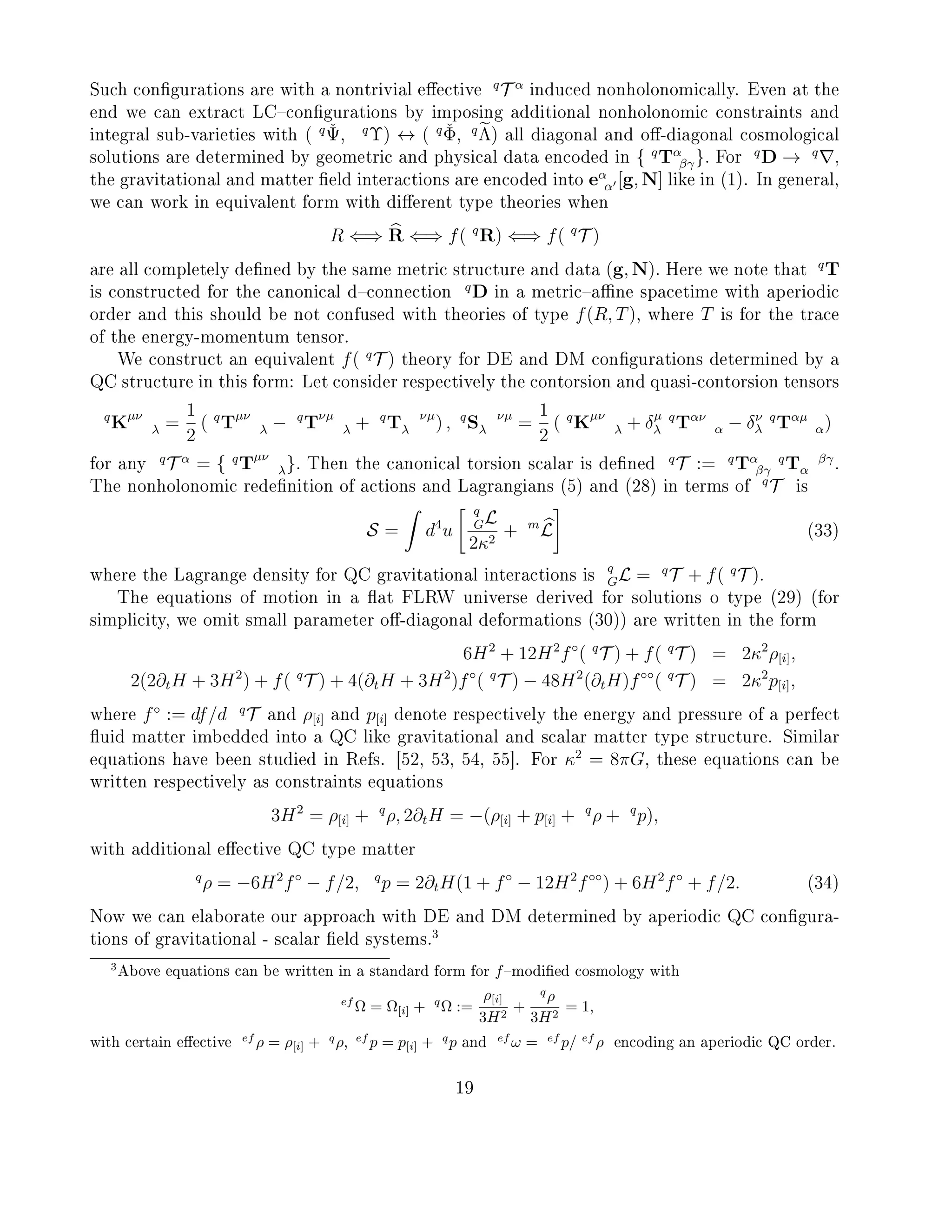 Such congurations are with a nontrivial eective
q
T α
induced nonholonomically. Even at the
end we can extract LCcongurations by imposing additional nonholonomic constraints and
integral sub-varieties with ( q ˇΨ, q
Υ) ↔ ( q ˇΦ, q
Λ) all diagonal and o-diagonal cosmological
solutions are determined by geometric and physical data encoded in { q
Tα
βγ}. For
q
D → q
,
the gravitational and matter eld interactions are encoded into eα
α [g, N] like in (1). In general,
we can work in equivalent form with dierent type theories when
R ⇐⇒ R ⇐⇒ f( q
R) ⇐⇒ f( q
T )
are all completely dened by the same metric structure and data (g, N). Here we note that
q
T
is constructed for the canonical dconnection
q
D in a metricane spacetime with aperiodic
order and this should be not confused with theories of type f(R, T), where T is for the trace
of the energy-momentum tensor.
We construct an equivalent f( q
T ) theory for DE and DM congurations determined by a
QC structure in this form: Let consider respectively the contorsion and quasi-contorsion tensors
q
Kµν
λ =
1
2
( q
Tµν
λ − q
Tνµ
λ + q
T νµ
λ ) , q
S νµ
λ =
1
2
( q
Kµν
λ + δµ
λ
q
Tαν
α − δν
λ
q
Tαµ
α)
for any
q
T α
= { q
Tµν
λ}. Then the canonical torsion scalar is dened
q
T := q
Tα
βγ
q
T βγ
α .
The nonholonomic redenition of actions and Lagrangians (5) and (28) in terms of
q
T is
S = d4
u
q
GL
2κ2
+ m
L (33)
where the Lagrange density for QC gravitational interactions is
q
GL = q
T + f( q
T ).
The equations of motion in a at FLRW universe derived for solutions o type (29) (for
simplicity, we omit small parameter o-diagonal deformations (30)) are written in the form
6H2
+ 12H2
f◦
( q
T ) + f( q
T ) = 2κ2
ρ[i],
2(2∂tH + 3H2
) + f( q
T ) + 4(∂tH + 3H2
)f◦
( q
T ) − 48H2
(∂tH)f◦◦
( q
T ) = 2κ2
p[i],
where f◦
:= df/d q
T and ρ[i] and p[i] denote respectively the energy and pressure of a perfect
uid matter imbedded into a QC like gravitational and scalar matter type structure. Similar
equations have been studied in Refs. [52, 53, 54, 55]. For κ2
= 8πG, these equations can be
written respectively as constraints equations
3H2
= ρ[i] + q
ρ, 2∂tH = −(ρ[i] + p[i] + q
ρ + q
p),
with additional eective QC type matter
q
ρ = −6H2
f◦
− f/2, q
p = 2∂tH(1 + f◦
− 12H2
f◦◦
) + 6H2
f◦
+ f/2. (34)
Now we can elaborate our approach with DE and DM determined by aperiodic QC congura-
tions of gravitational - scalar eld systems.
3
3Above equations can be written in a standard form for fmodied cosmology with
ef
Ω = Ω[i] + q
Ω :=
ρ[i]
3H2
+
q
ρ
3H2
= 1,
with certain eective ef
ρ = ρ[i] + q
ρ, ef
p = p[i] + q
p and ef
ω = ef
p/ ef
ρ encoding an aperiodic QC order.
19
 
