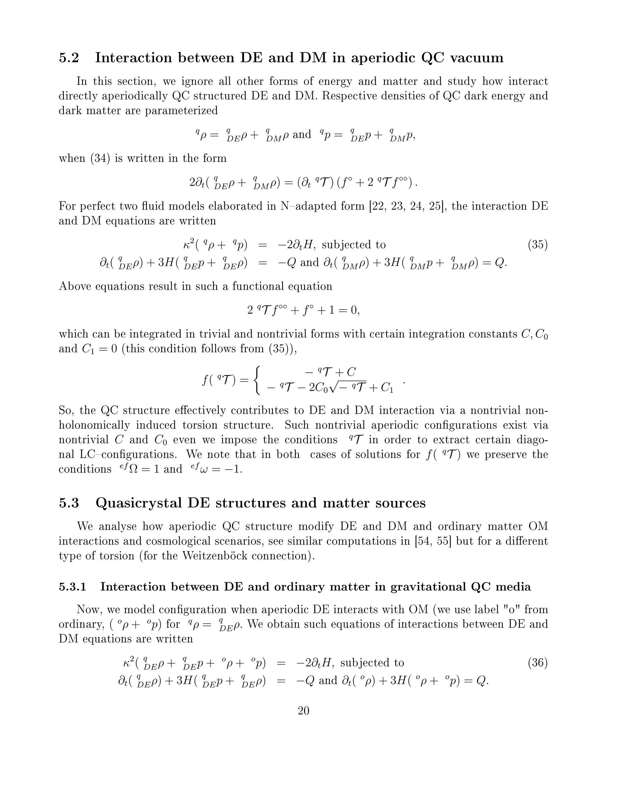 5.2 Interaction between DE and DM in aperiodic QC vacuum
In this section, we ignore all other forms of energy and matter and study how interact
directly aperiodically QC structured DE and DM. Respective densities of QC dark energy and
dark matter are parameterized
q
ρ = q
DEρ + q
DM ρ and
q
p = q
DEp + q
DM p,
when (34) is written in the form
2∂t( q
DEρ + q
DM ρ) = (∂t
q
T ) (f◦
+ 2 q
T f◦◦
) .
For perfect two uid models elaborated in Nadapted form [22, 23, 24, 25], the interaction DE
and DM equations are written
κ2
( q
ρ + q
p) = −2∂tH, subjected to (35)
∂t( q
DEρ) + 3H( q
DEp + q
DEρ) = −Q and ∂t( q
DM ρ) + 3H( q
DM p + q
DM ρ) = Q.
Above equations result in such a functional equation
2 q
T f◦◦
+ f◦
+ 1 = 0,
which can be integrated in trivial and nontrivial forms with certain integration constants C, C0
and C1 = 0 (this condition follows from (35)),
f( q
T ) =
− q
T + C
− q
T − 2C0
√
− qT + C1
.
So, the QC structure eectively contributes to DE and DM interaction via a nontrivial non-
holonomically induced torsion structure. Such nontrivial aperiodic congurations exist via
nontrivial C and C0 even we impose the conditions
q
T in order to extract certain diago-
nal LCcongurations. We note that in both cases of solutions for f( q
T ) we preserve the
conditions
ef
Ω = 1 and
ef
ω = −1.
5.3 Quasicrystal DE structures and matter sources
We analyse how aperiodic QC structure modify DE and DM and ordinary matter OM
interactions and cosmological scenarios, see similar computations in [54, 55] but for a dierent
type of torsion (for the Weitzenböck connection).
5.3.1 Interaction between DE and ordinary matter in gravitational QC media
Now, we model conguration when aperiodic DE interacts with OM (we use label o from
ordinary, ( o
ρ + o
p) for
q
ρ = q
DEρ. We obtain such equations of interactions between DE and
DM equations are written
κ2
( q
DEρ + q
DEp + o
ρ + o
p) = −2∂tH, subjected to (36)
∂t( q
DEρ) + 3H( q
DEp + q
DEρ) = −Q and ∂t( o
ρ) + 3H( o
ρ + o
p) = Q.
20
 