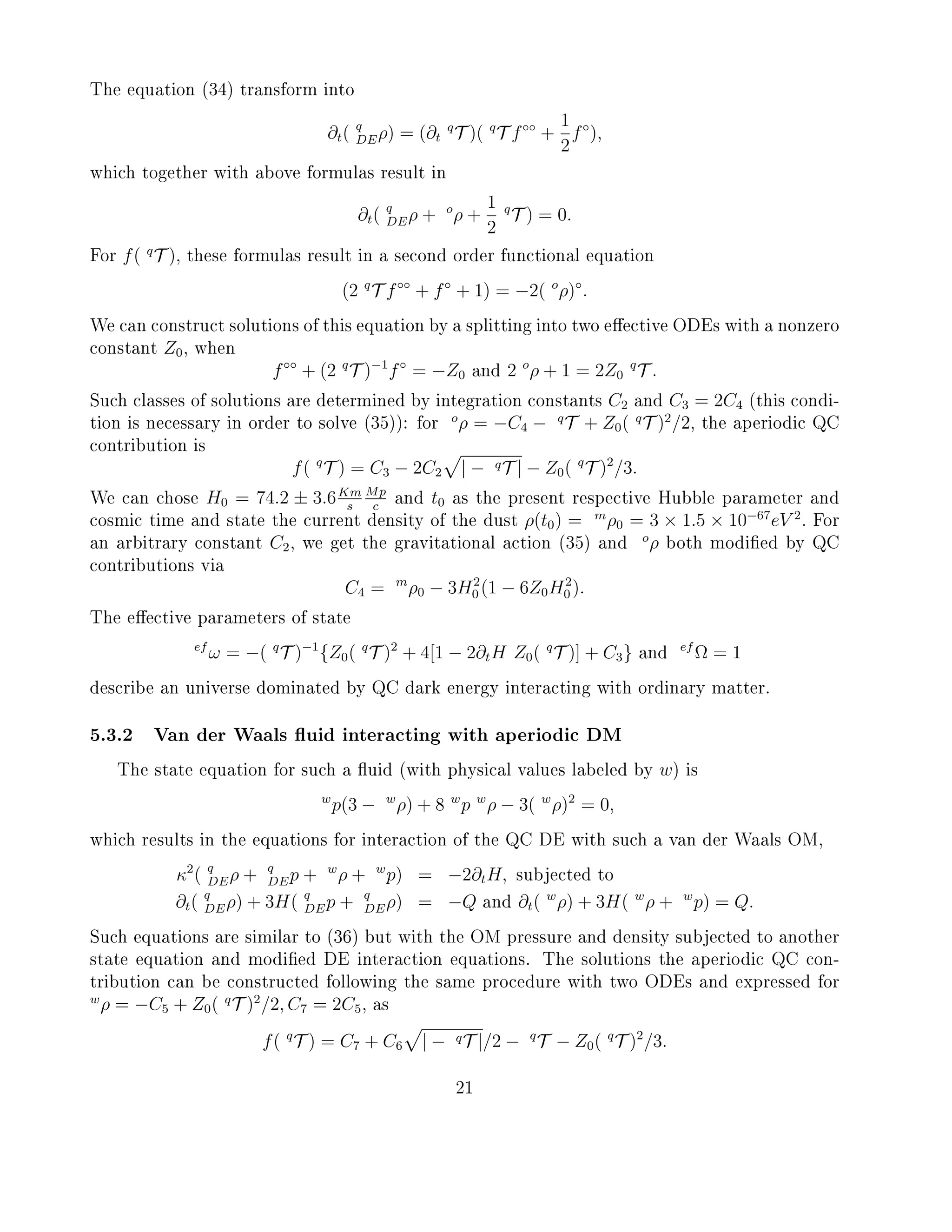 The equation (34) transform into
∂t( q
DEρ) = (∂t
q
T )( q
T f◦◦
+
1
2
f◦
),
which together with above formulas result in
∂t( q
DEρ + o
ρ +
1
2
q
T ) = 0.
For f( q
T ), these formulas result in a second order functional equation
(2 q
T f◦◦
+ f◦
+ 1) = −2( o
ρ)◦
.
We can construct solutions of this equation by a splitting into two eective ODEs with a nonzero
constant Z0, when
f◦◦
+ (2 q
T )−1
f◦
= −Z0 and 2 o
ρ + 1 = 2Z0
q
T .
Such classes of solutions are determined by integration constants C2 and C3 = 2C4 (this condi-
tion is necessary in order to solve (35)): for
o
ρ = −C4 − q
T + Z0( q
T )2
/2, the aperiodic QC
contribution is
f( q
T ) = C3 − 2C2 | − qT | − Z0( q
T )2
/3.
We can chose H0 = 74.2 ± 3.6Km
s
Mp
c
and t0 as the present respective Hubble parameter and
cosmic time and state the current density of the dust ρ(t0) = m
ρ0 = 3 × 1.5 × 10−67
eV 2
. For
an arbitrary constant C2, we get the gravitational action (35) and
o
ρ both modied by QC
contributions via
C4 = m
ρ0 − 3H2
0 (1 − 6Z0H2
0 ).
The eective parameters of state
ef
ω = −( q
T )−1
{Z0( q
T )2
+ 4[1 − 2∂tH Z0( q
T )] + C3} and
ef
Ω = 1
describe an universe dominated by QC dark energy interacting with ordinary matter.
5.3.2 Van der Waals uid interacting with aperiodic DM
The state equation for such a uid (with physical values labeled by w) is
w
p(3 − w
ρ) + 8 w
p w
ρ − 3( w
ρ)2
= 0,
which results in the equations for interaction of the QC DE with such a van der Waals OM,
κ2
( q
DEρ + q
DEp + w
ρ + w
p) = −2∂tH, subjected to
∂t( q
DEρ) + 3H( q
DEp + q
DEρ) = −Q and ∂t( w
ρ) + 3H( w
ρ + w
p) = Q.
Such equations are similar to (36) but with the OM pressure and density subjected to another
state equation and modied DE interaction equations. The solutions the aperiodic QC con-
tribution can be constructed following the same procedure with two ODEs and expressed for
w
ρ = −C5 + Z0( q
T )2
/2, C7 = 2C5, as
f( q
T ) = C7 + C6 | − qT |/2 − q
T − Z0( q
T )2
/3.
21
 