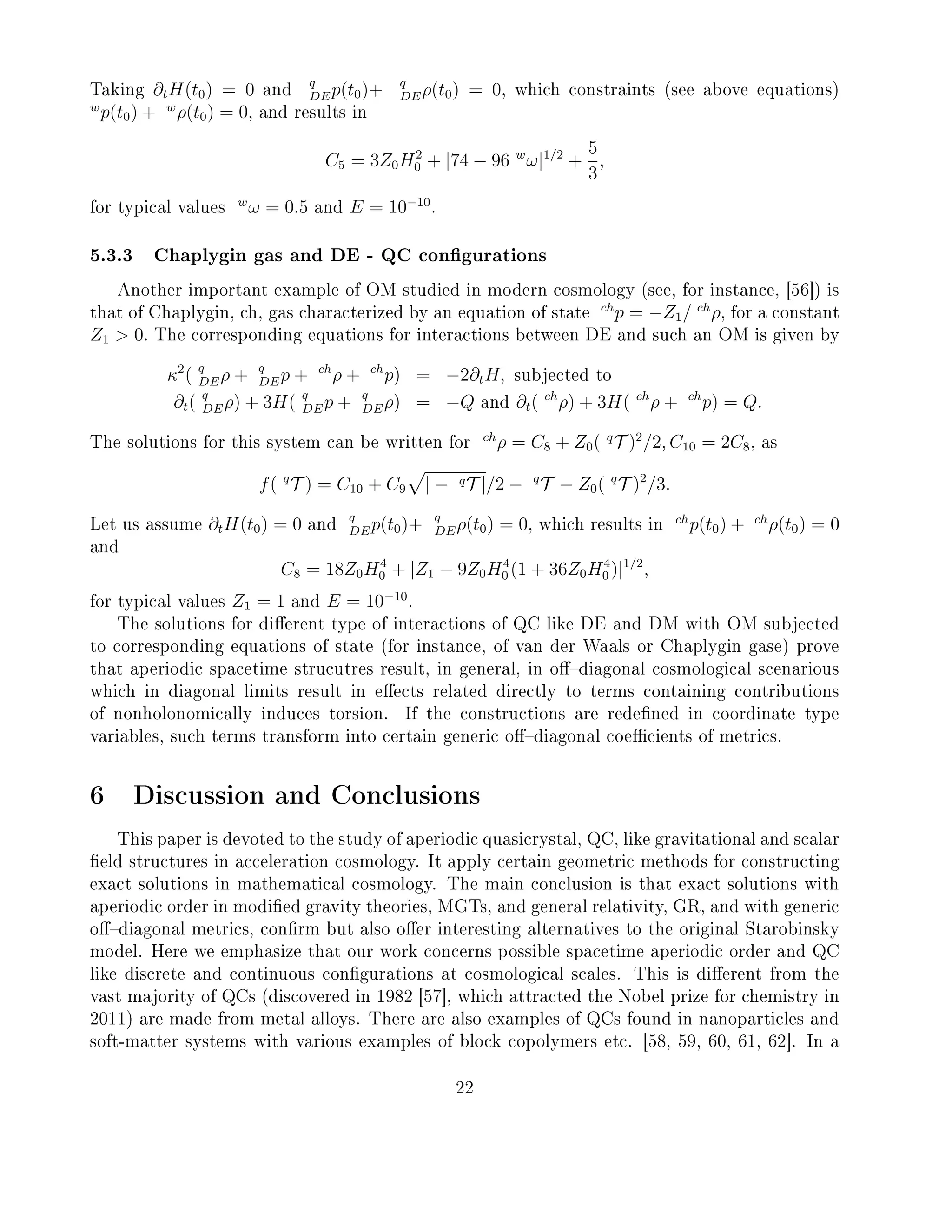 Taking ∂tH(t0) = 0 and
q
DEp(t0)+ q
DEρ(t0) = 0, which constraints (see above equations)
w
p(t0) + w
ρ(t0) = 0, and results in
C5 = 3Z0H2
0 + |74 − 96 w
ω|1/2
+
5
3
,
for typical values
w
ω = 0.5 and E = 10−10
.
5.3.3 Chaplygin gas and DE - QC congurations
Another important example of OM studied in modern cosmology (see, for instance, [56]) is
that of Chaplygin, ch, gas characterized by an equation of state
ch
p = −Z1/ ch
ρ, for a constant
Z1  0. The corresponding equations for interactions between DE and such an OM is given by
κ2
( q
DEρ + q
DEp + ch
ρ + ch
p) = −2∂tH, subjected to
∂t( q
DEρ) + 3H( q
DEp + q
DEρ) = −Q and ∂t( ch
ρ) + 3H( ch
ρ + ch
p) = Q.
The solutions for this system can be written for
ch
ρ = C8 + Z0( q
T )2
/2, C10 = 2C8, as
f( q
T ) = C10 + C9 | − qT |/2 − q
T − Z0( q
T )2
/3.
Let us assume ∂tH(t0) = 0 and
q
DEp(t0)+ q
DEρ(t0) = 0, which results in
ch
p(t0) + ch
ρ(t0) = 0
and
C8 = 18Z0H4
0 + |Z1 − 9Z0H4
0 (1 + 36Z0H4
0 )|1/2
,
for typical values Z1 = 1 and E = 10−10
.
The solutions for dierent type of interactions of QC like DE and DM with OM subjected
to corresponding equations of state (for instance, of van der Waals or Chaplygin gase) prove
that aperiodic spacetime strucutres result, in general, in odiagonal cosmological scenarious
which in diagonal limits result in eects related directly to terms containing contributions
of nonholonomically induces torsion. If the constructions are redened in coordinate type
variables, such terms transform into certain generic odiagonal coecients of metrics.
6 Discussion and Conclusions
This paper is devoted to the study of aperiodic quasicrystal, QC, like gravitational and scalar
eld structures in acceleration cosmology. It apply certain geometric methods for constructing
exact solutions in mathematical cosmology. The main conclusion is that exact solutions with
aperiodic order in modied gravity theories, MGTs, and general relativity, GR, and with generic
odiagonal metrics, conrm but also oer interesting alternatives to the original Starobinsky
model. Here we emphasize that our work concerns possible spacetime aperiodic order and QC
like discrete and continuous congurations at cosmological scales. This is dierent from the
vast majority of QCs (discovered in 1982 [57], which attracted the Nobel prize for chemistry in
2011) are made from metal alloys. There are also examples of QCs found in nanoparticles and
soft-matter systems with various examples of block copolymers etc. [58, 59, 60, 61, 62]. In a
22
 