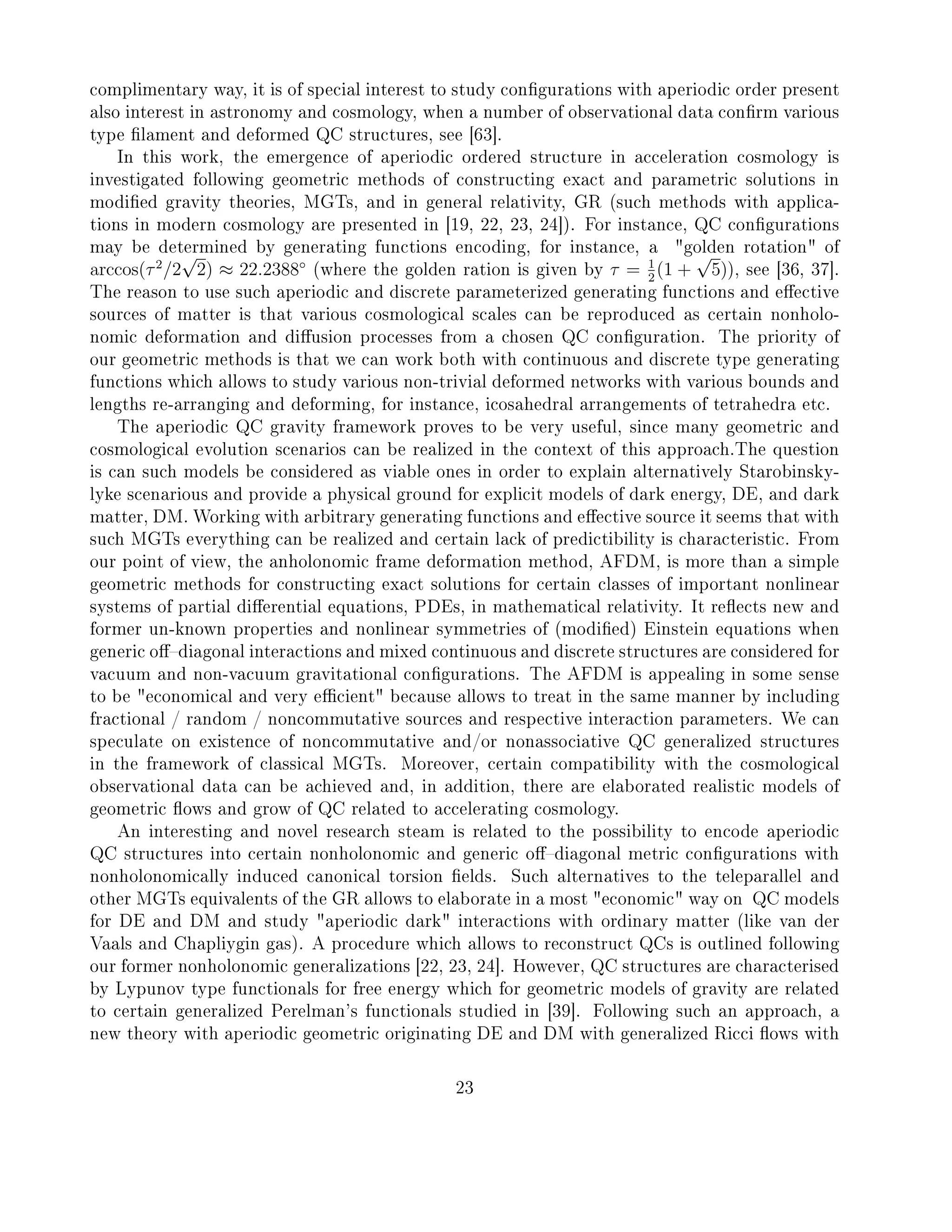complimentary way, it is of special interest to study congurations with aperiodic order present
also interest in astronomy and cosmology, when a number of observational data conrm various
type lament and deformed QC structures, see [63].
In this work, the emergence of aperiodic ordered structure in acceleration cosmology is
investigated following geometric methods of constructing exact and parametric solutions in
modied gravity theories, MGTs, and in general relativity, GR (such methods with applica-
tions in modern cosmology are presented in [19, 22, 23, 24]). For instance, QC congurations
may be determined by generating functions encoding, for instance, a golden rotation of
arccos(τ2
/2
√
2) ≈ 22.2388◦
(where the golden ration is given by τ = 1
2
(1 +
√
5)), see [36, 37].
The reason to use such aperiodic and discrete parameterized generating functions and eective
sources of matter is that various cosmological scales can be reproduced as certain nonholo-
nomic deformation and diusion processes from a chosen QC conguration. The priority of
our geometric methods is that we can work both with continuous and discrete type generating
functions which allows to study various non-trivial deformed networks with various bounds and
lengths re-arranging and deforming, for instance, icosahedral arrangements of tetrahedra etc.
The aperiodic QC gravity framework proves to be very useful, since many geometric and
cosmological evolution scenarios can be realized in the context of this approach.The question
is can such models be considered as viable ones in order to explain alternatively Starobinsky-
lyke scenarious and provide a physical ground for explicit models of dark energy, DE, and dark
matter, DM. Working with arbitrary generating functions and eective source it seems that with
such MGTs everything can be realized and certain lack of predictibility is characteristic. From
our point of view, the anholonomic frame deformation method, AFDM, is more than a simple
geometric methods for constructing exact solutions for certain classes of important nonlinear
systems of partial dierential equations, PDEs, in mathematical relativity. It reects new and
former un-known properties and nonlinear symmetries of (modied) Einstein equations when
generic odiagonal interactions and mixed continuous and discrete structures are considered for
vacuum and non-vacuum gravitational congurations. The AFDM is appealing in some sense
to be economical and very ecient because allows to treat in the same manner by including
fractional / random / noncommutative sources and respective interaction parameters. We can
speculate on existence of noncommutative and/or nonassociative QC generalized structures
in the framework of classical MGTs. Moreover, certain compatibility with the cosmological
observational data can be achieved and, in addition, there are elaborated realistic models of
geometric ows and grow of QC related to accelerating cosmology.
An interesting and novel research steam is related to the possibility to encode aperiodic
QC structures into certain nonholonomic and generic odiagonal metric congurations with
nonholonomically induced canonical torsion elds. Such alternatives to the teleparallel and
other MGTs equivalents of the GR allows to elaborate in a most economic way on QC models
for DE and DM and study aperiodic dark interactions with ordinary matter (like van der
Vaals and Chapliygin gas). A procedure which allows to reconstruct QCs is outlined following
our former nonholonomic generalizations [22, 23, 24]. However, QC structures are characterised
by Lypunov type functionals for free energy which for geometric models of gravity are related
to certain generalized Perelman's functionals studied in [39]. Following such an approach, a
new theory with aperiodic geometric originating DE and DM with generalized Ricci ows with
23
 