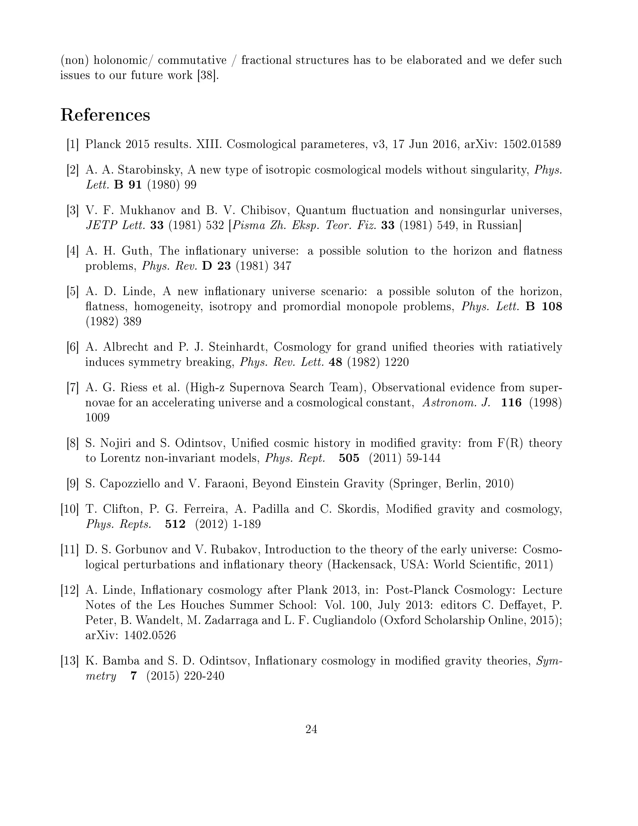 (non) holonomic/ commutative / fractional structures has to be elaborated and we defer such
issues to our future work [38].
References
[1] Planck 2015 results. XIII. Cosmological parameteres, v3, 17 Jun 2016, arXiv: 1502.01589
[2] A. A. Starobinsky, A new type of isotropic cosmological models without singularity, Phys.
Lett. B 91 (1980) 99
[3] V. F. Mukhanov and B. V. Chibisov, Quantum uctuation and nonsingurlar universes,
JETP Lett. 33 (1981) 532 [Pisma Zh. Eksp. Teor. Fiz. 33 (1981) 549, in Russian]
[4] A. H. Guth, The inationary universe: a possible solution to the horizon and atness
problems, Phys. Rev. D 23 (1981) 347
[5] A. D. Linde, A new inationary universe scenario: a possible soluton of the horizon,
atness, homogeneity, isotropy and promordial monopole problems, Phys. Lett. B 108
(1982) 389
[6] A. Albrecht and P. J. Steinhardt, Cosmology for grand unied theories with ratiatively
induces symmetry breaking, Phys. Rev. Lett. 48 (1982) 1220
[7] A. G. Riess et al. (High-z Supernova Search Team), Observational evidence from super-
novae for an accelerating universe and a cosmological constant, Astronom. J. 116 (1998)
1009
[8] S. Nojiri and S. Odintsov, Unied cosmic history in modied gravity: from F(R) theory
to Lorentz non-invariant models, Phys. Rept. 505 (2011) 59-144
[9] S. Capozziello and V. Faraoni, Beyond Einstein Gravity (Springer, Berlin, 2010)
[10] T. Clifton, P. G. Ferreira, A. Padilla and C. Skordis, Modied gravity and cosmology,
Phys. Repts. 512 (2012) 1-189
[11] D. S. Gorbunov and V. Rubakov, Introduction to the theory of the early universe: Cosmo-
logical perturbations and inationary theory (Hackensack, USA: World Scientic, 2011)
[12] A. Linde, Inationary cosmology after Plank 2013, in: Post-Planck Cosmology: Lecture
Notes of the Les Houches Summer School: Vol. 100, July 2013: editors C. Deayet, P.
Peter, B. Wandelt, M. Zadarraga and L. F. Cugliandolo (Oxford Scholarship Online, 2015);
arXiv: 1402.0526
[13] K. Bamba and S. D. Odintsov, Inationary cosmology in modied gravity theories, Sym-
metry 7 (2015) 220-240
24
 