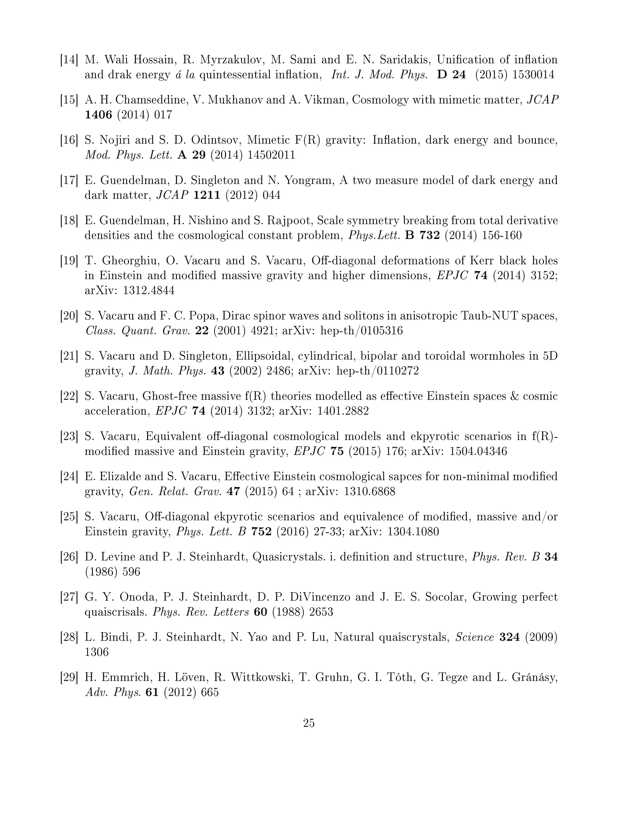 [14] M. Wali Hossain, R. Myrzakulov, M. Sami and E. N. Saridakis, Unication of ination
and drak energy á la quintessential ination, Int. J. Mod. Phys. D 24 (2015) 1530014
[15] A. H. Chamseddine, V. Mukhanov and A. Vikman, Cosmology with mimetic matter, JCAP
1406 (2014) 017
[16] S. Nojiri and S. D. Odintsov, Mimetic F(R) gravity: Ination, dark energy and bounce,
Mod. Phys. Lett. A 29 (2014) 14502011
[17] E. Guendelman, D. Singleton and N. Yongram, A two measure model of dark energy and
dark matter, JCAP 1211 (2012) 044
[18] E. Guendelman, H. Nishino and S. Rajpoot, Scale symmetry breaking from total derivative
densities and the cosmological constant problem, Phys.Lett. B 732 (2014) 156-160
[19] T. Gheorghiu, O. Vacaru and S. Vacaru, O-diagonal deformations of Kerr black holes
in Einstein and modied massive gravity and higher dimensions, EPJC 74 (2014) 3152;
arXiv: 1312.4844
[20] S. Vacaru and F. C. Popa, Dirac spinor waves and solitons in anisotropic Taub-NUT spaces,
Class. Quant. Grav. 22 (2001) 4921; arXiv: hep-th/0105316
[21] S. Vacaru and D. Singleton, Ellipsoidal, cylindrical, bipolar and toroidal wormholes in 5D
gravity, J. Math. Phys. 43 (2002) 2486; arXiv: hep-th/0110272
[22] S. Vacaru, Ghost-free massive f(R) theories modelled as eective Einstein spaces  cosmic
acceleration, EPJC 74 (2014) 3132; arXiv: 1401.2882
[23] S. Vacaru, Equivalent o-diagonal cosmological models and ekpyrotic scenarios in f(R)-
modied massive and Einstein gravity, EPJC 75 (2015) 176; arXiv: 1504.04346
[24] E. Elizalde and S. Vacaru, Eective Einstein cosmological sapces for non-minimal modied
gravity, Gen. Relat. Grav. 47 (2015) 64 ; arXiv: 1310.6868
[25] S. Vacaru, O-diagonal ekpyrotic scenarios and equivalence of modied, massive and/or
Einstein gravity, Phys. Lett. B 752 (2016) 27-33; arXiv: 1304.1080
[26] D. Levine and P. J. Steinhardt, Quasicrystals. i. denition and structure, Phys. Rev. B 34
(1986) 596
[27] G. Y. Onoda, P. J. Steinhardt, D. P. DiVincenzo and J. E. S. Socolar, Growing perfect
quaiscrisals. Phys. Rev. Letters 60 (1988) 2653
[28] L. Bindi, P. J. Steinhardt, N. Yao and P. Lu, Natural quaiscrystals, Science 324 (2009)
1306
[29] H. Emmrich, H. Löven, R. Wittkowski, T. Gruhn, G. I. Tóth, G. Tegze and L. Gránásy,
Adv. Phys. 61 (2012) 665
25
 