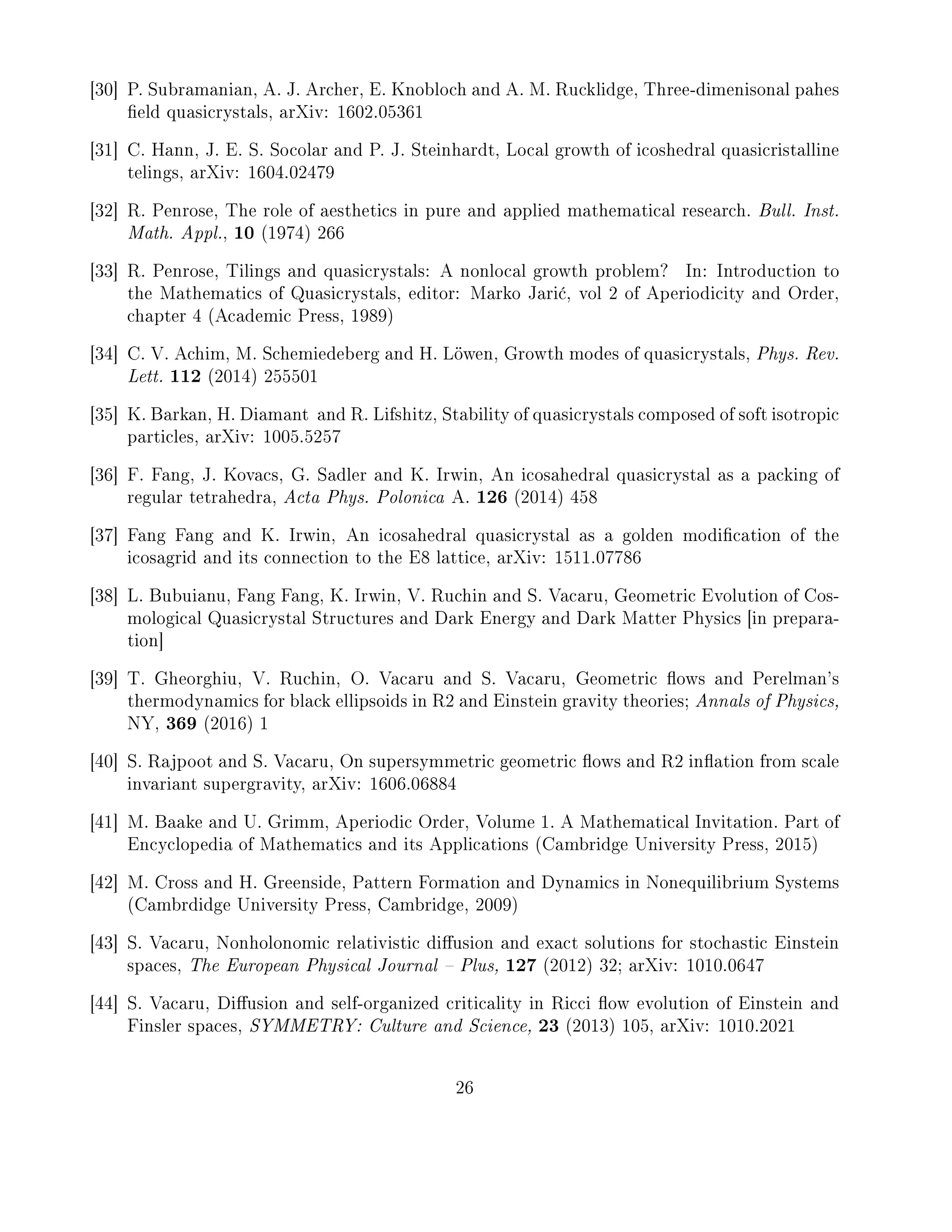 [30] P. Subramanian, A. J. Archer, E. Knobloch and A. M. Rucklidge, Three-dimenisonal pahes
eld quasicrystals, arXiv: 1602.05361
[31] C. Hann, J. E. S. Socolar and P. J. Steinhardt, Local growth of icoshedral quasicristalline
telings, arXiv: 1604.02479
[32] R. Penrose, The role of aesthetics in pure and applied mathematical research. Bull. Inst.
Math. Appl., 10 (1974) 266
[33] R. Penrose, Tilings and quasicrystals: A nonlocal growth problem? In: Introduction to
the Mathematics of Quasicrystals, editor: Marko Jari¢, vol 2 of Aperiodicity and Order,
chapter 4 (Academic Press, 1989)
[34] C. V. Achim, M. Schemiedeberg and H. Löwen, Growth modes of quasicrystals, Phys. Rev.
Lett. 112 (2014) 255501
[35] K. Barkan, H. Diamant and R. Lifshitz, Stability of quasicrystals composed of soft isotropic
particles, arXiv: 1005.5257
[36] F. Fang, J. Kovacs, G. Sadler and K. Irwin, An icosahedral quasicrystal as a packing of
regular tetrahedra, Acta Phys. Polonica A. 126 (2014) 458
[37] Fang Fang and K. Irwin, An icosahedral quasicrystal as a golden modication of the
icosagrid and its connection to the E8 lattice, arXiv: 1511.07786
[38] L. Bubuianu, Fang Fang, K. Irwin, V. Ruchin and S. Vacaru, Geometric Evolution of Cos-
mological Quasicrystal Structures and Dark Energy and Dark Matter Physics [in prepara-
tion]
[39] T. Gheorghiu, V. Ruchin, O. Vacaru and S. Vacaru, Geometric ows and Perelman's
thermodynamics for black ellipsoids in R2 and Einstein gravity theories; Annals of Physics,
NY, 369 (2016) 1
[40] S. Rajpoot and S. Vacaru, On supersymmetric geometric ows and R2 ination from scale
invariant supergravity, arXiv: 1606.06884
[41] M. Baake and U. Grimm, Aperiodic Order, Volume 1. A Mathematical Invitation. Part of
Encyclopedia of Mathematics and its Applications (Cambridge University Press, 2015)
[42] M. Cross and H. Greenside, Pattern Formation and Dynamics in Nonequilibrium Systems
(Cambrdidge University Press, Cambridge, 2009)
[43] S. Vacaru, Nonholonomic relativistic diusion and exact solutions for stochastic Einstein
spaces, The European Physical Journal  Plus, 127 (2012) 32; arXiv: 1010.0647
[44] S. Vacaru, Diusion and self-organized criticality in Ricci ow evolution of Einstein and
Finsler spaces, SYMMETRY: Culture and Science, 23 (2013) 105, arXiv: 1010.2021
26
 